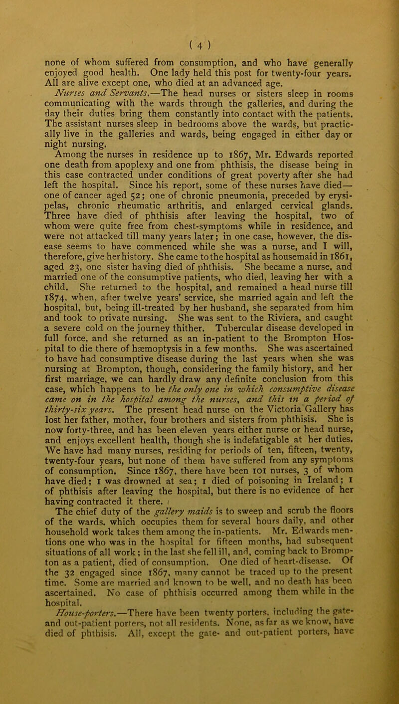 none of whom suffered from consumption, and who have generally enjoyed good health. One lady held this post for twenty-four years. All are alive except one, who died at an advanced age. Nurses and Servants.—The head nurses or sisters sleep in rooms communicating with the wards through the galleries, and during the day their duties bring them constantly into contact with the patients. The assistant nurses sleep in bedrooms above the wards, but practic- ally live in the galleries and wards, being engaged in either day or night nursing. Among the nurses in residence up to 1867, Mr. Edwards reported one death from apoplexy and one from phthisis, the disease being in this case contracted under conditions of great poverty after she had left the hospital. Since his report, some of these nurses have died— one of cancer aged 52; one of chronic pneumonia, preceded by erysi- pelas, chronic rheumatic arthritis, and enlarged cervical glands. Three have died of phthisis after leaving the hospital, two of whom were quite free from chest-symptoms while in residence, and were not attacked till many years later; in one case, however, the dis- ease seems to have commenced while she was a nurse, and I will, therefore, give her history. She came to the hospital as housemaid in 1861, aged 23, one sister having died of phthisis. She became a nurse, and married one of the consumptive patients, who died, leaving her with a child. She returned to the hospital, and remained a head nurse till 1874. when, after twelve years’ service, she married again and left the hospital, but, being ill-treated by her husband, she separated from him and took to private nursing. She was sent to the Riviera, and caught a severe cold on the journey thither. Tubercular disease developed in full force, and she returned as an in-patient to the Brompton Hos- pital to die there of haemoptysis in a few months. She was ascertained to have had consumptive disease during the last years when she was nursing at Brompton, though, considering the family history, and her first marriage, we can hardly draw any definite conclusion from this case, which happens to be the only one in which consumptive disease came on in the hospital among the nurses, and this in a period of thirty-six years. The present head nurse on the Victoria Gallery has lost her father, mother, four brothers and sisters from phthisis. She is now forty-three, and has been eleven years either nurse or head nurse, and enjoys excellent health, though she is indefatigable at her duties. We have had many nurses, residing for periods of ten, fifteen, twenty, twenty-four years, but none of them have suffered from any symptoms of consumption. Since 1867, there have been 101 nurses, 3 of whom have died; 1 was drowned at sea; I died of poisoning in Ireland; 1 of phthisis after leaving the hospital, but there is no evidence of her having contracted it there. 1 The chief duty of the gallery maids is to sweep and scrub the floors of the wards, which occupies them for several hours daily, and other household work takes them among the in-patients. Mr. Edwards men- tions one who was in the hospital for fifteen months, had subsequent situations of all work; in the last she fell ill, and, coming back to Bromp- ton as a patient, died of consumption. One died of heart-disease. Of the 32 engaged since 1867, many cannot be traced up to the present time. Some are married and known to be well, and no death has.been ascertained. No case of phthisis occurred among them while in the hospital. House-porters.—There have been twenty porters, including the gate- and out-patient porters, not all residents. None, as far as we know, have died of phthisis. All, except the gate- and out-patient porters, have