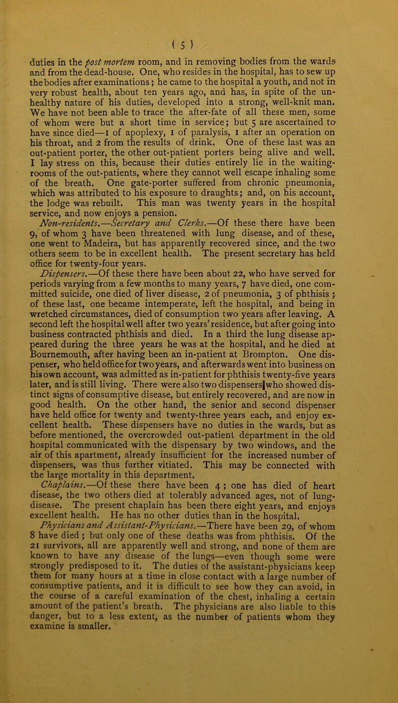 duties in the post mortem room, and in removing bodies from the wards and from the dead-house. One, who resides in the hospital, has to sew up the bodies after examinations; he came to the hospital a youth, and not in very robust health, about ten years ago, and has, in spite of the un- healthy nature of his duties, developed into a strong, well-knit man. We have not been able to trace the after-fate of all these men, some of whom were but a short time in service; but 5 are ascertained to have since died—I of apoplexy, 1 of paralysis, 1 after an operation on his throat, and 2 from the results of drink. One of these last was an out-patient porter, the other out-patient porters being alive and well. I lay stress on this, because their duties entirely lie in the waiting- rooms of the out-patients, where they cannot well escape inhaling some of the breath. One gate-porter suffered from chronic pneumonia, which was attributed to his exposure to draughts; and, on his account, the lodge was rebuilt. This man was twenty years in the hospital service, and now enjoys a pension. Non-residents.—Secretary and Clerks.—Of these there have been 9, of whom 3 have been threatened with lung disease, and of these, one went to Madeira, but has apparently recovered since, and the two others seem to be in excellent health. The present secretary has held office for twenty-four years. Dispensers.—Of these there have been about 22, who have served for periods varying from a few months to many years, 7 have died, one com- mitted suicide, one died of liver disease, 2 of pneumonia, 3 of phthisis ; of these last, one became intemperate, left the hospital, and being in wretched circumstances, died of consumption two years after leaving. A second left the hospital well after two years’residence, but after going into business contracted phthisis and died. In a third the lung disease ap- peared during the three years he was at the hospital, and he died at Bournemouth, after having been an in-patient at Brompton. One dis- penser, who held office for two years, and afterwards went into business on his own account, was admitted as in-patient for phthisis twenty-five years later, and is still living. There were also two dispensersjwho showed dis- tinct signs of consumptive disease, but entirely recovered, and are now in good health. On the other hand, the senior and second dispenser have held office for twenty and twenty-three years each, and enjoy ex- cellent health. These dispensers have no duties in the wards, but as before mentioned, the overcrowded out-patient department in the old hospital communicated with the dispensary by two windows, and the air of this apartment, already insufficient for the increased number of dispensers, was thus further vitiated. This may be connected with the large mortality in this department. Chaplains.—Of these there have been 4 ; one has died of heart disease, the two others died at tolerably advanced ages, not of lung- disease. The present chaplain has been there eight years, and enjoys excellent health. He has no other duties than in the hospital. Physicians and Assistant-Physicians.—There have been 29, of whom 8 have died ; but only one of these deaths was from phthisis. Of the 21 survivors, all are apparently well and strong, and none of them are known to have any disease of the lungs—even though some were strongly predisposed to it. The duties of the assistant-physicians keep them for many hours at a time in close contact with a large number of consumptive patients, and it is difficult to see how they can avoid, in the course of a careful examination of the chest, inhaling a certain amount of the patient’s breath. The physicians are also liable to this danger, but to a less extent, as the number of patients whom they examine is smaller.