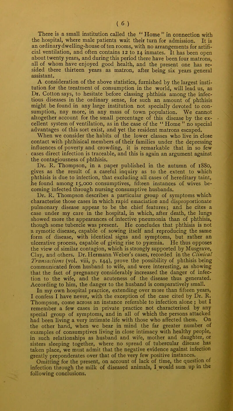 There is a small institution called the “ Home ” in connection with the hospital, where male patients wait their turn for admission. It is an ordinary dwelling-house often rooms, with no arrangements for artifi- cial ventilation, and often contains 12 to 14 inmates. It has been open about twenty years, and during this period there have been four matrons, all of whom have enjoyed good health, and the present one has re- sided there thirteen years as matron, after being six years general assistant. A consideration of the above statistics, furnished by the largest insti- tution for the treatment of consumption in the world, will lead us, as Dr. Cotton says, to hesitate before classing phthisis among the infec- tious diseases in the ordinary sense, for such an amount of phthisis might be found in any large institution not specially devoted to con- sumption, nay more, in any mass of town population. We cannot altogether account for the small percentage of this disease by the ex- cellent system of ventilation, as in the case of the “ Home ” no special advantages of this sort exist, and yet the resident matrons escaped. When we consider the habits of the lower classes who live in close contact with phthisical members of their families under the depressing influences of poverty and crowding, it is remarkable that in so few cases direct infection is traceable, and this is again an argument against the contagiousness of phthisis. Dr. R. Thompson, in a paper published in the autumn of 1880, gives as the result of a careful inquiry as to the extent to which phthisis is due to infection, that excluding all cases of hereditary taint, he found among 15,000 consumptives, fifteen instances of wives be- coming infected through nursing consumptive husbands. Dr. R. Thompson describes a particular group of symptoms which characterise those cases in which rapid emaciation and disproportionate pulmonary disease appear to be the chief features; and he cites a case under my care in the hospital, in which, after death, the lungs showed more the appearances of infective pneumonia than of phthisis, though some tubercle was present. He concludes that phthisis is not a zymotic disease, capable of sowing itself and reproducing the same form of disease, with identical signs and symptoms, but rather an ulcerative process, capable of giving rise to pyaemia. He thus opposes the view of similar contagion, which is strongly supported by Musgrave, Clay, and others. Dr. Hermann Weber’s cases, recorded in the Clinical Transactions (vol. viii, p. 144), prove the possibility of phthisis being communicated from husband to wife, and were interesting, as showing that the fact of pregnancy considerably increased the danger of infec- tion to the wife, and the acuteness of the disease thus generated. According to him, the danger to the husband is comparatively small. In my own hospital practice, extending over more than fifteen years, I confess I have never, with the exception of the case cited by Dr. R. Thompson, come across an instance referable to infection alone ; but I remember a few cases in private practice not characterised by any special group of symptoms, and in all of which the persons attacked had been living a very intimate life with those who affected them. On the other hand, when we bear in mind the far greater number of examples of consumptives living in close intimacy with healthy people, in such relationships as husband and wife, mother and daughter, or sisters sleeping together, where no spread of tubercular disease has taken place, we must admit that the negative evidence against infection greatly preponderates over that of the very few positive instances. Omitting for the present, on account of lack of time, the question of infection through the milk of diseased animals, I would sum up in the following conclusions.