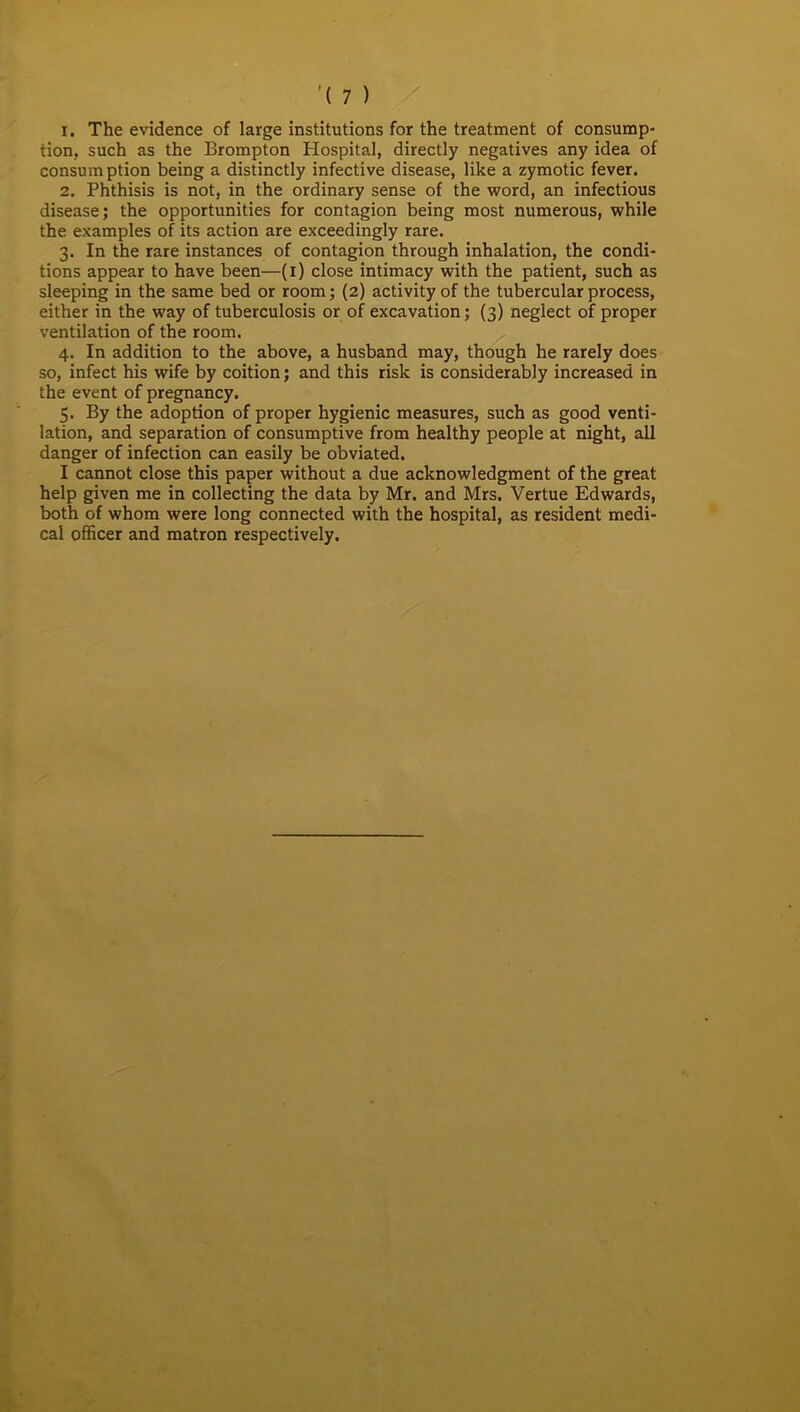 1. The evidence of large institutions for the treatment of consump- tion, such as the Brompton Hospital, directly negatives any idea of consumption being a distinctly infective disease, like a zymotic fever. 2. Phthisis is not, in the ordinary sense of the word, an infectious disease; the opportunities for contagion being most numerous, while the examples of its action are exceedingly rare. 3. In the rare instances of contagion through inhalation, the condi- tions appear to have been—(1) close intimacy with the patient, such as sleeping in the same bed or room; (2) activity of the tubercular process, either in the way of tuberculosis or of excavation; (3) neglect of proper ventilation of the room. 4. In addition to the above, a husband may, though he rarely does so, infect his wife by coition; and this risk is considerably increased in the event of pregnancy. 5. By the adoption of proper hygienic measures, such as good venti- lation, and separation of consumptive from healthy people at night, all danger of infection can easily be obviated. I cannot close this paper without a due acknowledgment of the great help given me in collecting the data by Mr. and Mrs. Vertue Edwards, both of whom were long connected with the hospital, as resident medi- cal officer and matron respectively.