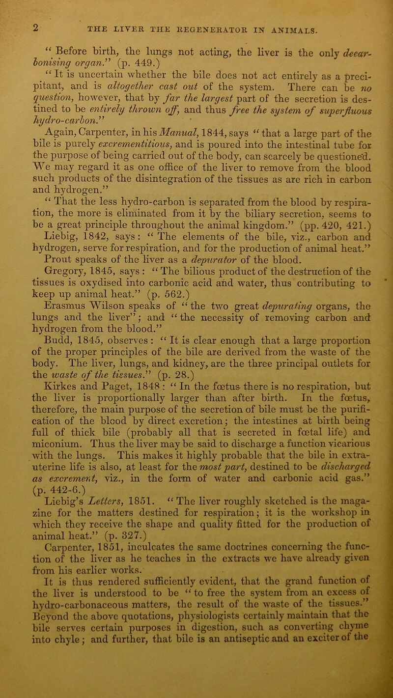 Before birth, the lungs not acting, the liver is the only decar~ honising organ’' (p. 449.) “ It is uncertain whether the bile does not act entirely as a preci- pitant, and is altogether cast out of the system. There can be no question, however, that by far the largest part of the secretion is des- tined to be entirely thrown ojf, and thus free the system of superfluous hydro-carhon.” ^ Again, Carpenter, in his Manual,^ 1844, says ‘‘ that a large part of the bile is purely excrementitious, and is poured into the intestinal tube for the purpose of being carried out of the body, can scarcely be questione'd. We may regard it as one office of the liver to remove from the blood such products of the disintegration of the tissues as are rich in carbon and hydrogen.” “ That the less hydro-carbon is separated from the blood by respira- tion, the more is eliminated from it by the biliary secretion, seems to be a great principle throughout the animal kingdom.” (pp. 420, 421.) Liebig, 1842, says: ‘‘ The elements of the bile, viz., carbon and hydrogen, serve for respiration, and for the production of animal heat.” Prout speaks of the liver as a depurator of the blood. Gregory, 1845, says : “ The bilious product of the destruction of the tissues is oxydised into carbonic acid and water, thus contributing to keep up animal heat.” (p. 562.) Erasmus Wilson speaks of “ the two great depurating organs, the lungs and the liver” ; and “ the necessity of removing carbon and hydrogen from the blood.” Budd, 1845, observes : “ It is clear enough that a large proportion of the proper principles of the bile are derived from the waste of the body. The liver, lungs, and kidney, are the three principal outlets for the waste of the tissues.” (p. 28.) Kirkes and Paget, 1848 : “ In the foetus there is no respiration, but the liver is proportionally larger than after birth. In the foetus, therefore^, the main purpose of the secretion of bile must be the purifi- cation of the blood by direct excretion; the intestines at birth being full of thick bile (probably all that is secreted in foetal life) and miconium. Thus the liver may be said to discharge a function vicarious with the lungs. This makes it highly probable that the bile in extra- uterine life is also, at least for the most part, destined to be discharged as excrement, viz., in the form of water and carbonic acid gas.” (p. 442-6.) Liebig’s Letters, 1851. “ The liver roughly sketched is the maga- zine for the matters destined for respiration; it is the workshop in which they receive the shape and quality fitted for the production of animal heat.” (p. 327.) Carpenter, 1851, inculcates the same doctrines concerning the func- tion of the liver as he teaches in the extracts we have already given from his earlier works. It is thus rendered sufficiently evident, that the grand function of the liver is understood to be “ to free the system from an excess of hydro-carbonaceous matters, the result of the waste of the tissues.” Beyond the above quotations, physiologists certainly maintain that the bile serves certain purposes in digestion, such as converting chyme into chyle; and further, that bile is an antiseptic and an exciter of the
