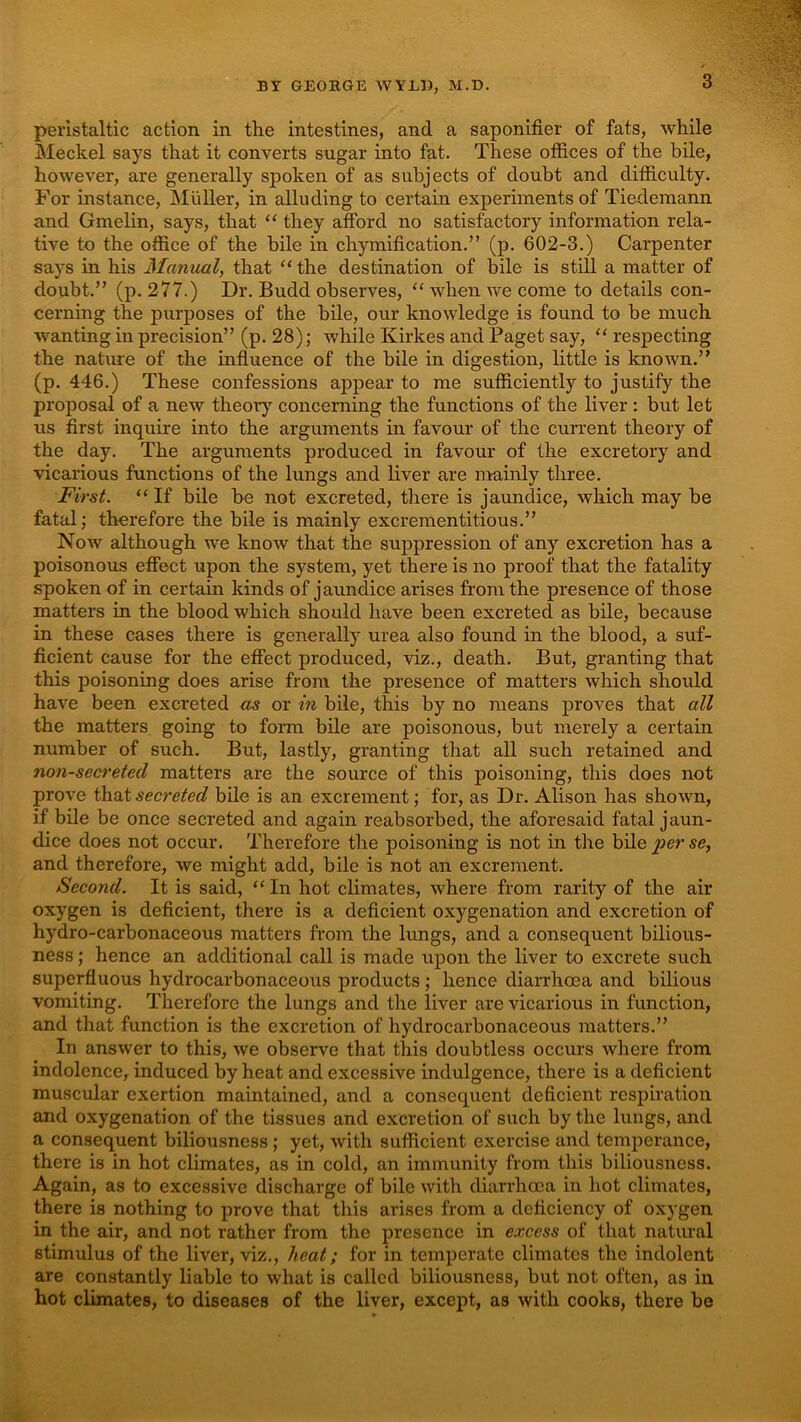 peristaltic action in the intestines, and a saponifier of fats, while Meckel says that it converts sugar into fat. These offices of the bile, however, are generally spoken of as subjects of doubt and difficulty. For instance, Muller, in alluding to certain experiments of Tiederaann and Gmelin, says, that “ they afford no satisfactory information rela- tive to the office of the bile in chymification.” (p. 602-3.) Carpenter says in his Manual, that “ the destination of bile is still a matter of doubt.” (p. 277.) Dr. Budd observes, “ when we come to details con- cerning the purposes of the bile, our knowledge is found to be much w^anting in precision” (p. 28); while Kirkes and Paget say, “ respecting the nature of the influence of the bile in digestion, little is known.” (p. 446.) These confessions appear to me sufficiently to justify the proposal of a new theor}’^ concerning the functions of the liver : but let us first inquire into the arguments in favour of the current theory of the day. The arguments produced in favour of the excretory and vicarious functions of the lungs and liver are mainly three. First. “ If bile be not excreted, there is jaundice, which may be fatal; therefore the bile is mainly excrementitious.” Now although we know that the suppression of any excretion has a poisonous effect upon the system, yet there is no proof that the fatality spoken of in certain kinds of jaundice arises from the presence of those matters in the blood which should have been excreted as bile, because in these cases there is generally urea also found in the blood, a suf- ficient cause for the effect produced, viz., death. But, granting that this poisoning does arise from the presence of matters which should have been excreted as or in bile, this by no means proves that all the matters going to form bile are poisonous, but merely a certain number of such. But, lastly, granting that all such retained and non-secretecl matters are the source of this poisoning, this does not prove that secreted bile is an excrement; for, as Dr. Alison has shown, if bile be once secreted and again reabsorbed, the aforesaid fatal jaun- dice does not occur. Therefore the poisoning is not in the bile per se, and therefore, we might add, bile is not an excrement. Second. It is said, “ In hot climates, where from rarity of the air oxygen is deficient, there is a deficient oxygenation and excretion of hydro-carbonaceous matters from the lungs, and a consequent bilious- ness ; hence an additional call is made upon the liver to excrete such superfluous hydrocarbonaceous products ; hence diarrhoea and bilious vomiting. Therefore the lungs and the liver are vicarious in function, and that function is the excretion of hydrocarbonaceous matters.” In answer to this, we observe that this doubtless occurs where from indolence, induced by heat and excessive indulgence, there is a deficient muscular exertion maintained, and a consequent deficient respiration and oxygenation of the tissues and excretion of such by the lungs, and a consequent biliousness ; yet, with sufficient exercise and temperance, there is in hot climates, as in cold, an immunity from this biliousness. Again, as to excessive discharge of bile with diarrhoea in hot climates, there is nothing to prove that this arises from a deficiency of oxygen in the air, and not rather from the presence in excess of that natural stimulus of the liver, viz,, heat; for in temperate climates the indolent are constantly liable to what is called biliousness, but not often, as in hot climates, to diseases of the liver, except, as with cooks, there be