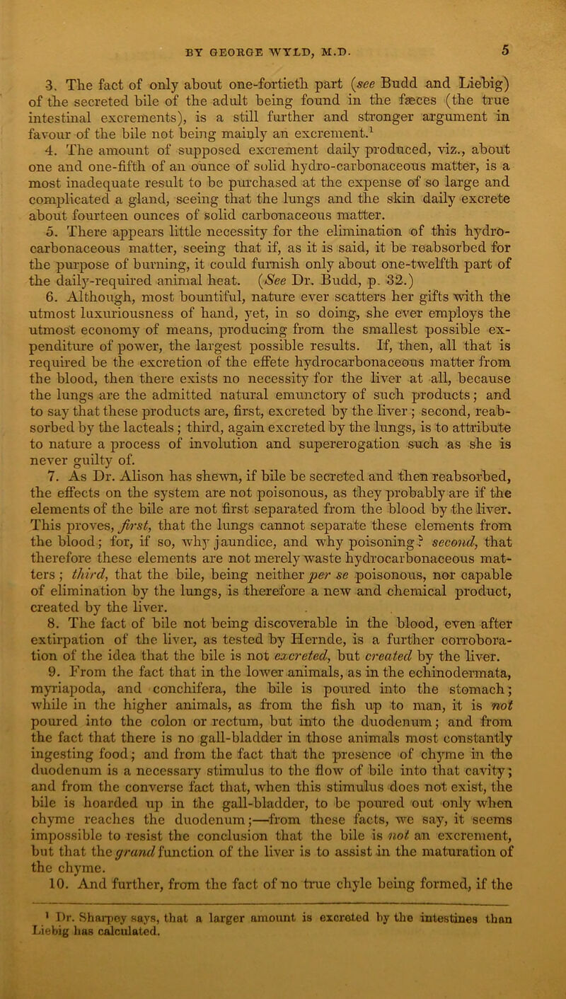 3. The fact of only about one-fortieth part {see Budd and Liebig) of the secreted bile of the adult being found in the fgeces (the true intestinal excrements), is a still further and stronger argument in favour of the bile not being mainly an excrements 4. The amount of supposed excrement daily produced, viz., about one and one-fifth of an ounce of solid hydro-carbonaceous matter, is a most inadequate result to be purchased at the expense of so large and complicated a gland, seeing that the lungs and the skin daily excrete about fourteen ounces of solid carbonaceous matter. 5. There appears little necessity for the elimination of this hydro- carbonaceous matter, seeing that if, as it is said, it be reabsorbed for the purpose of burning, it could furnish only about one-twelfth part of the daily-required animal heat. {See Dr. Budd, p. 32.) 6. Although, most bountiful, nature ever scatters her gifts with the utmost luxuriousness of hand, yet, in so doing, she ever employs the utmost economy of means, producing from the smallest possible ex- penditure of power, the largest possible results. If, then, all that is required be the excretion of the effete hydrocarbonaceous matter from the blood, then there exists no necessity for the liver at all, because the lungs are the admitted natural emunctory of such products; and to say that these products are, first, excreted by the liver ; second, reab- sorbed by the lacteals; third, again excreted by the lungs, is to attribute to nature a process of involution and supererogation such as she is never guilty of. 7. As Dr. Alison has shewn, if bile be secreted and then reabsorbed, the effects on the system are not poisonous, as they probably are if the elements of the bile are not first separated from the blood by the liver. This proves, first, that the lungs cannot separate these elements from the blood; for, if so, why jaundice, and why poisoning-? second, that therefore these elements are not merely waste hydrocarbonaceous mat- ters ; third, that the bile, being neither per se poisonous, nor capable of elimination by the lungs, is therefore a new and chemical product, created by the liver. 8. The fact of bile not being discoverable in the blood, even after extirpation of the liver, as tested by Hernde, is a further corrobora- tion of the idea that the bile is not excreted, but created by the liver. 9. From the fact that in the lower animals, as in the echinodermata, myriapoda, and conchifera, the bile is poured into the stomach; while in the higher animals, as from the fish up to man, it is not poured into the colon or rectum, but into the duodenum; and from the fact that there is no gall-bladder in those animals most constantly ingesting food; and from the fact that the presence of chyme in the duodenum is a necessary stimulus to the flow of bile into that cavity; and from the converse fact that, when this stimulus does not exist, the bile is hoarded up in the gall-bladder, to be poured out only when chyme reaches the duodenum;—^from these facts, we say, it seems impossible to resist the conclusion that the bile is not an excrement, but that the function of the liver’ is to assist in the maturation of the chyme. 10. And further, from the fact of no ti’ue chyle being formed, if the ' T)r. Sharpoy says, that a larger amount is excreted by the intestines than Liebig has osculated.