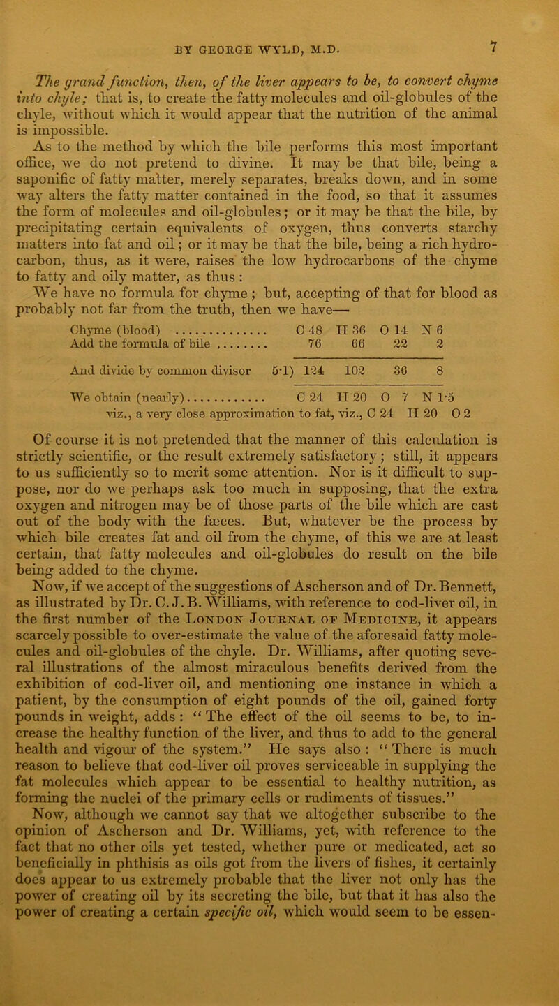 The grand function, then, of the liver appears to be, to convert chyme into chyle; that is, to create the fatty molecules and oil-globules of the chyle, -without -which it would appear that the nutrition of the animal is impossible. As to the method by which the bile performs this most important office, we do not pretend to divine. It may be that bile, being a saponific of fatty matter, merely separates, breaks do-wn, and in some way alters the fatty matter contained in the food, so that it assumes the form of molecules and oil-globules; or it may be that the bile, by precipitating certain equivalents of oxygen, thus converts starchy matters into fat and oil; or it may be that the bile, being a rich hydro- carbon, thus, as it were, raises the low hydrocarbons of the chyme to fatty and oily matter, as thus: We have no formula for chyme; but, accepting of that for blood as probably not far from the truth, then we have— ChjTne (blood) C 48 H 36 0 14 N 6 Add the formula of bile 76 66 22 2 And divide by common divisor 5'1) 124 102 36 8 We obtain (neai-ly) C 24 H 20 0 7 N 1-5 wz., a very close approximation to fat, -viz., C 24 PI 20 0 2 Of course it is not pretended that the manner of this calculation is strictly scientific, or the result extremely satisfactory; still, it appears to us sufficiently so to merit some attention. Nor is it difficult to sup- pose, nor do we perhaps ask too much in supposing, that the extra oxygen and nitrogen may be of those parts of the bile which are cast out of the body with the faeces. But, whatever be the process by which bile creates fat and oil from the chyme, of this we are at least certain, that fatty molecules and oil-globules do result on the bile being added to the chyme. Now, if we accept of the suggestions of Ascherson and of Dr. Bennett, as illustrated by Dr. C.J.B. Williams, with reference to cod-liver oil, in the first number of the London Journal of Medicine, it appears scarcely possible to over-estimate the value of the aforesaid fatty mole- cules and oil-globules of the chyle. Dr. Williams, after quoting seve- ral illustrations of the almost miraculous benefits derived from the exhibition of cod-liver oil, and mentioning one instance in which a patient, by the consumption of eight pounds of the oil, gained forty pounds in weight, adds : “ The effect of the oil seems to be, to in- crease the healthy function of the liver, and thus to add to the general health and vigour of the system.” He says also : “ There is much reason to believe that cod-liver oil proves serviceable in supplying the fat molecules which appear to be essential to healthy nutrition, as forming the nuclei of the primary cells or rudiments of tissues.” Now, although we cannot say that we altogether subscribe to the opinion of Ascherson and Dr. Williams, yet, with reference to the fact that no other oils yet tested, whether pure or medicated, act so beneficially in phthisis as oils got from the livers of fishes, it certainly does ai)pear to us extremely probable that the liver not only has the power of creating oil by its secreting the bile, but that it has also the power of creating a certain specific oil, which would seem to be essen-