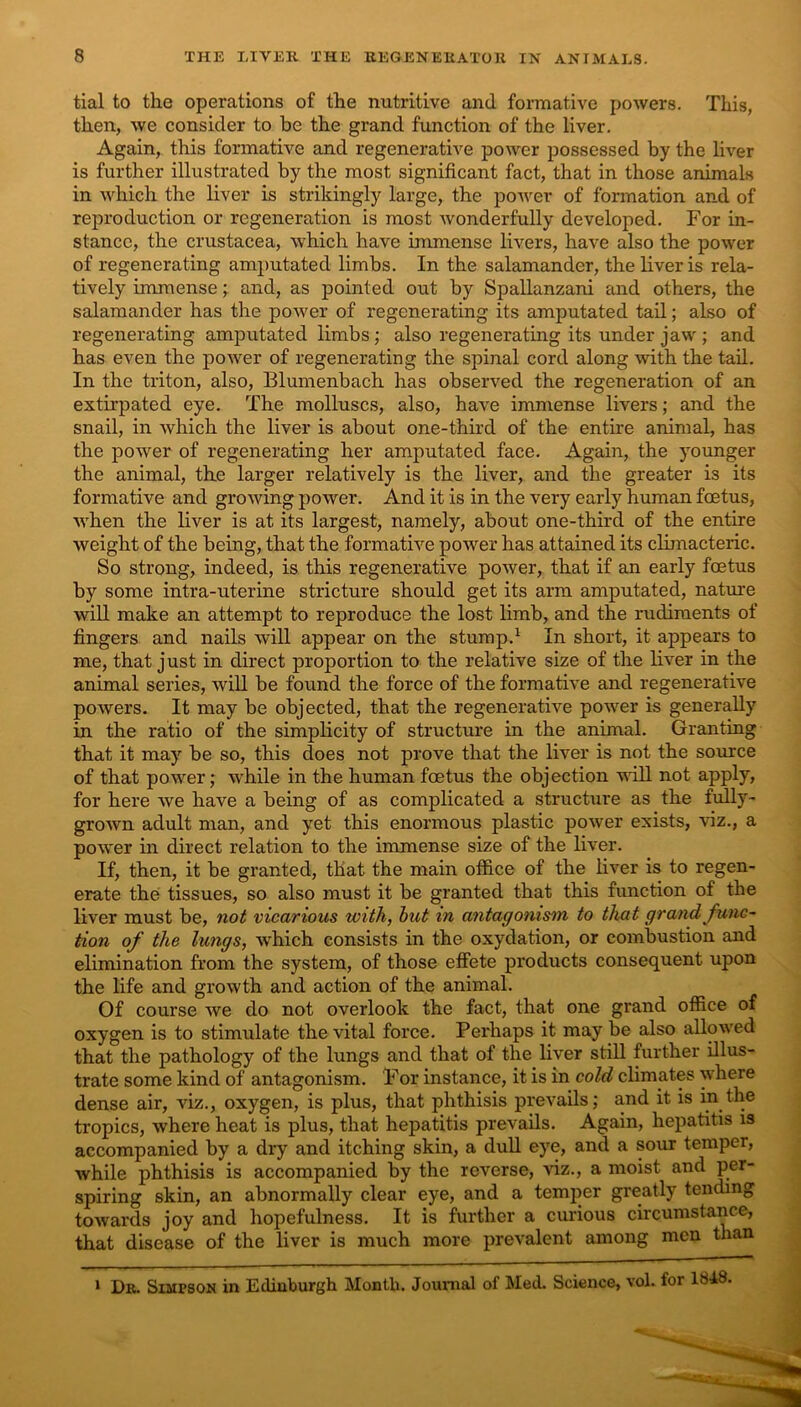 tial to the operations of the nutritive and formative powers. This, then, we consider to be the grand function of the liver. Again, this formative and regenerative power possessed by the liver is further illustrated by the most significant fact, that in those animals in which the liver is strikingly large, the poAver of formation and of rejiroduction or regeneration is most Avonderfully developed. For in- stance, the Crustacea, Avhich have immense livers, haA'e also the power of regenerating amputated limbs. In the salamander, the liver is rela- tively immenseand, as pointed out by Spallanzani and others, the salamander has the power of regenerating its amputated tail; also of regenerating amputated limbs; also regenerating its under jaw ; and has even the poAA'^er of regenerating the spinal cord along with the tad. In the triton, also, Blumenbach has observed the regeneration of an extirpated eye. The molluscs, also, have immense livers; and the snail, in Avhich the liver is about one-third of the entire animal, has the poAver of regenerating her amputated face. Again, the younger the animal, the larger relatively is the liver, and the greater is its formative and groAving power. And it is in the very early human foetus, AA'hen the liver is at its largest, namely, about one-third of the entire weight of the being, that the formative power has attained its climacteric. So strong, indeed, is this regenerative poAver, that if an early foetus by some intra-uterine stricture should get its arm amputated, nature will make an attempt to reproduce the lost limb, and the rudiments of fingers and nails AviU appear on the stump.^ In short, it appears to me, that just in direct proportion to the relative size of the liA’^er in the animal series, Avill be found the force of the formative and regenerative poAvers. It may be objected, that the regenerative poAver is generally in the ratio of the simplicity of structure in the animal. Granting that it may be so, this does not prove that the liver is not the source of that power; Avhile in the human foetus the objection aatII not apply, for here Ave have a being of as complicated a structure as the fully- groAvn adult man, and yet this enormous plastic power exists, viz., a power in direct relation to the immense size of the liver. If, then, it be granted, that the main otfice of the liver is to regen- erate the tissues, so also must it be granted that this function of the liver must be, not vicarious with, hut in antagonism to that grand func- tion of the lungs, Avhich consists in the oxydation, or combustion and elimination from the system, of those effete products consequent upon the life and growth and action of the animal. Of course Ave do not overlook the fact, that one grand office of oxygen is to stimulate the vital force. Perhaps it may be also alloAA'ed that the pathology of the lungs and that of the liver still further illus- trate some kind of antagonism. For instance, it is in cold climates \\ffiere dense air, viz., oxygen, is plus, that phthisis prevails; and it is in the tropics, where heat is plus, that hepatitis prevails. Again, hepatitis is accompanied by a dry and itching skin, a dull eye, and a sour temper, while phthisis is accompanied by the reverse, viz., a moist and per- spiring skin, an abnormally clear eye, and a temper greatly tending towards joy and hopefulness. It is Jfurther a curious circumstance, that disease of the liver is much more prevalent among men than * Dr. Simpson in Edinburgh Month. Journal of Med. Science, vol. for 1848.
