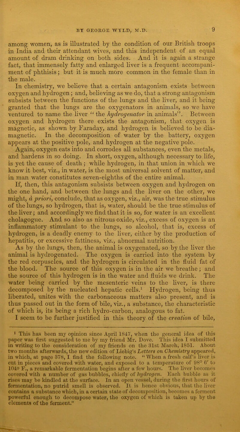 among women, as is illustrated by the condition of our British troops in India and their attendant Avives, and this independent of an equal amount of dram drinking on both sides. And it is again a strange fact, that immensely fatty and enlarged liver is a frequent accompani- ment of phthisis; but it is much more common in the female than in the male. In chemistry, we believe that a certain antagonism exists between oxygen and hydrogen; and, believing as we do, that a strong antagonism subsists between the functions of the lungs and the liver, and it being granted that the lungs are the oxygenators in animals, so we haA'e ventured to name the liver “the hydrogenator in animals”. Between oxygen and hydrogen there exists the antagonism, that oxygen is magnetic, as shown by Faraday, and hydrogen is believed to be dia- magnetic. In the decomposition of water by the battery, oxygen appears at the positive pole, and hydrogen at the negative pole. Again, oxygen eats into and corrodes all substances, even the metals, and hardens in so doing. In short, oxygen, although necessary to life, is yet the cause of death; while hydrogen, in that union in which we know it best, viz., in water, is the most universal solvent of matter, and in man water constitutes seven-eighths of the entire animal. If, then, this antagonism subsists between oxygen and hydrogen on the one hand, and between the lungs and the liver on the other, we might, d priori, conclude, that as oxygen, viz., air, was the true stimulus of the lungs, so hydrogen, that is, water, should be the true stimulus of the liver; and accordingly we find that it is so, for water is an excellent cholagogue. And so also as nitrous oxide, viz., excess of oxygen is an inflammatory stimulant to the lungs, so alcohol, that is, excess of hydrogen, is a deadly enemy to the liver, either by the production of hepatitis, or excesswe fattiness, viz., abnormal nutrition. As by the lungs, then, the animal is oxygenated, so by the liver the animal is hydrogenated. The oxygen is carried into the system by the red corpuscles, and the hydrogen is circulated in the fluid fat of the blood. The source of this oxygen is in the air we breathe ; and the source of this hydrogen is in the water and fluids we drink. The Avater being carried by the mesenteric veins to the liver, is there decomposed by the nucleated hepatic cells.^ Hydrogen, being thus liberated, unites Avith the carbonaceous matters also present, and is thus passed out in the form of bile, viz., a substance, the characteristic of Avhich is, its being a rich hydro-carbon, analogous to fat. I seem to be further justified in this theory of the creation of bile. * This has been my opinion since April 1847, when the general idea of this paper was first suggested to me by my friend Mr. Dove. This idea I submitted in writing to the consideration of my friends on the 31st March, 1851. About two months afterwards, the neAv edition of Liebig’s Letters on Chernistry appeared, in Avhich, at page 378, 1 find the following note. “When a fresh calf’s liver is cut in pieces and covered Avith Avater, and exposed to a temperature of 98° 0' t<j 1040 F., a remarkable fermentation begins after a few hours. The liver becomes covered Avith a number of gas bubbles, chiefly of hydrogen. Eacli bubble as it rises may be Idndled at the surface. In an open vessel, during the first hom-s of fermentation, no putrid smell is observed. It is heuce obvious, that the liver contains a substance which, in a certain state of decomposition, becomes a ferment powerful enough to decompose water, the oxygen of which is taken up by the elements of the ferment.”