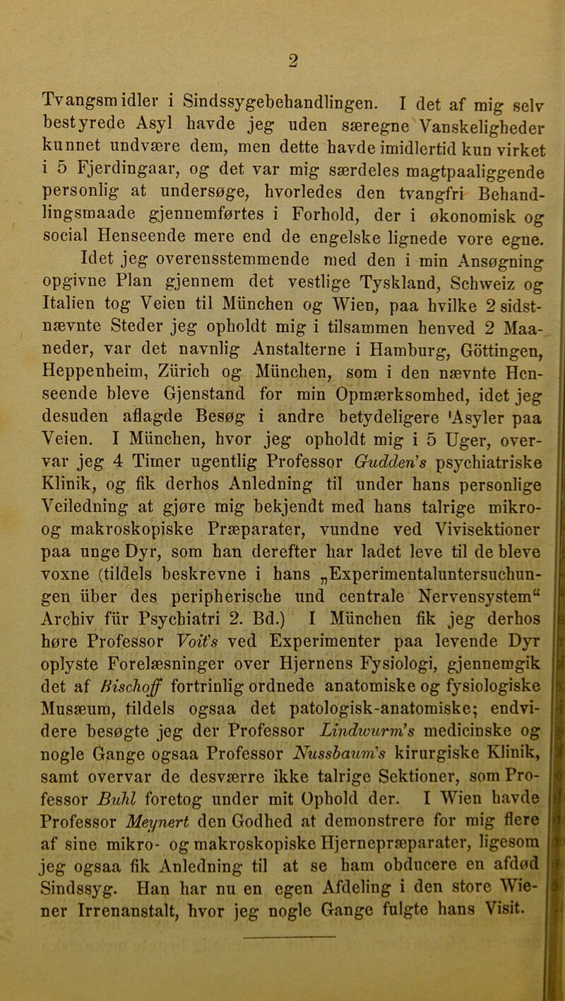 Tvangsmidler i Sindssygebehandlingen. I det af mig selv bestyrede Asyl havde jeg uden særegne Vanskeligheder kunnet undvære dem, men dette havde imidlertid kun virket i 5 Fjerdingaar, og det var mig særdeles magtpaaliggende personlig at undersøge, hvorledes den tvangfri Behand- lingsmaade gjennemførtes i Forhold, der i økonomisk og social Henseende mere end de engelske lignede vore egne. Idet jeg overensstemmende med den i min Ansøgning opgivne Plan gjennem det vestlige Tyskland, Schweiz og Italien tog Veien til Miinchen og Wien, paa hvilke 2 sidst- nævnte Steder jeg opholdt mig i tilsammen hen ved 2 Maa- neder, var det navnlig Anstalterne i Hamburg, Gottingen, Heppenheim, Ziirich og Miinchen, som i den nævnte Hen- seende bleve Gjenstand for min Opmærksomhed, idet jeg desuden aflagde Besøg i andre betydeligere 'Asyler paa Veien. I Miinchen, hvor jeg opholdt mig i 5 Uger, over- var jeg 4 Timer ugentlig Professor Gudden's psychiatriske Klinik, og fik derhos Anledning til under hans personlige Veiledning at gjøre mig bekjendt med hans talrige mikro- og makroskopiske Præparater, vundne ved Vivisektioner paa unge Dyr, som han derefter har ladet leve til de bleve voxne (tildels beskrevne i hans „Experimentaluntersuchun- gen fiber des peripherische und centrale Nervensystem u Archiv ffir Psychiatri 2. Bd.) I Miinchen fik jeg derhos høre Professor Voit's ved Experimenter paa levende Dyr oplyste Forelæsninger over Hjernens Fysiologi, gjennemgik det af ftischqff fortrinlig ordnede anatomiske og fysiologiske Musæura, tildels ogsaa det patologisk-anatomiske; endvi- dere besøgte jeg der Professor Lindtvurm’s medicinske og nogle Gange ogsaa Professor Nussbaum's kirurgiske Klinik, samt overvår de desværre ikke talrige Sektioner, som Pro- fessor Buhi foretog under mit Ophold der. I Wien havde Professor Meynert den Godhed at demonstrere for mig flere af sine mikro- og makroskopiske Hjernepræparater, ligesom jeg ogsaa fik Anledning til at se ham obducere en afdød Sindssyg. Han har nu en egen Afdeling i den store Wie- ner Irrenanstalt, hvor jeg nogle Gange fulgte hans Visit.