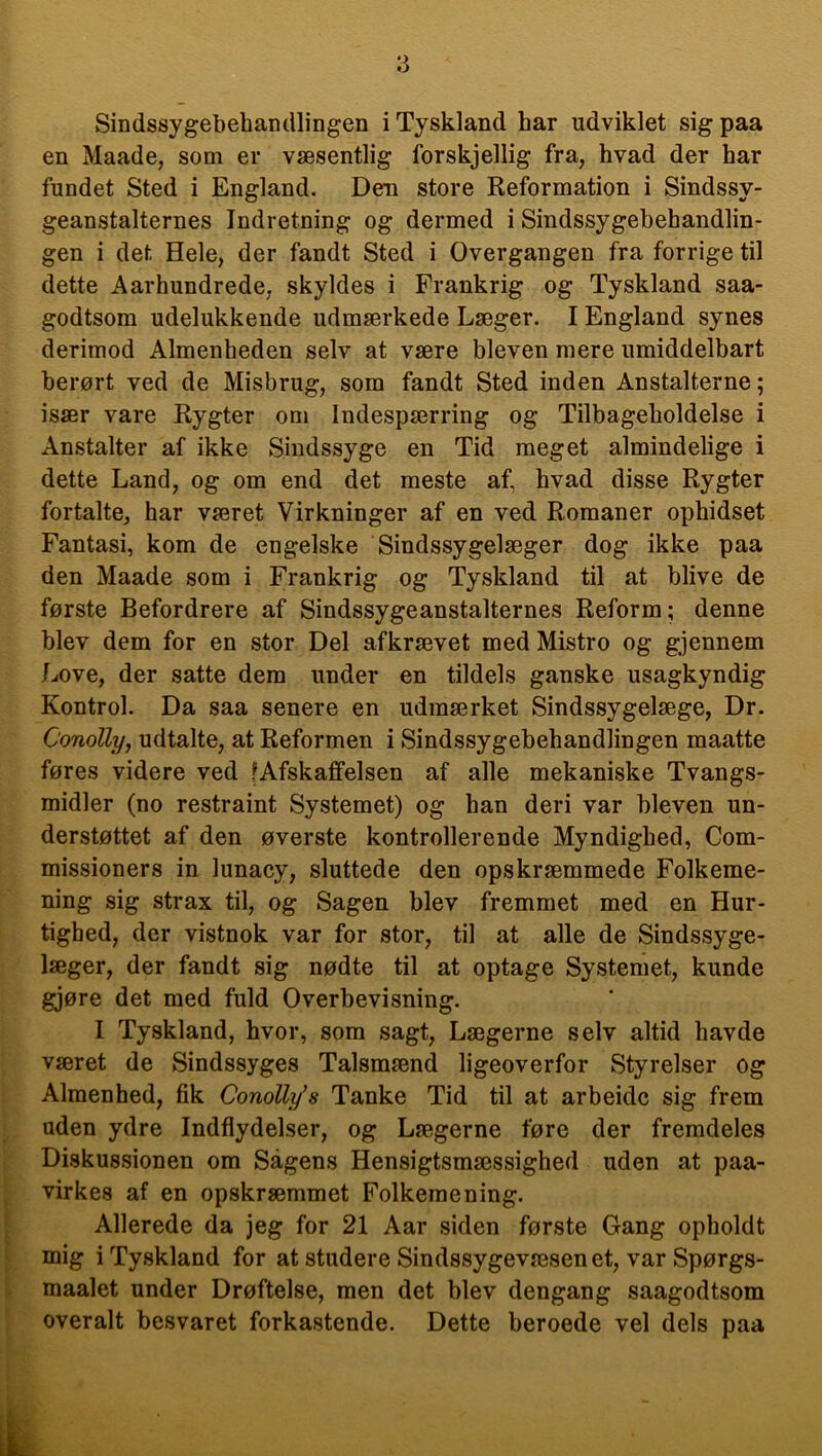 Sindssygebehandlingen i Tyskland har udviklet sig paa en Maade, som er væsentlig forskjellig fra, hvad der har fundet Sted i England. Den store Reformation i Sindssy- geanstalternes Indretning og dermed i Sindssygebehandlin- gen i det Hele, der fandt Sted i Overgangen fra forrige til dette Aarhundrede, skyldes i Frankrig og Tyskland saa- godtsom udelukkende udmærkede Læger. I England synes derimod Almenheden selv at være bleven mere umiddelbart berørt ved de Misbrug, som fandt Sted inden Anstalterne; især vare Rygter om Indespærring og Tilbageholdelse i Anstalter af ikke Sindssyge en Tid meget almindelige i dette Land, og om end det meste af, hvad disse Rygter fortalte, har været Virkninger af en ved Romaner ophidset Fantasi, kom de engelske Sindssygelæger dog ikke paa den Maade som i Frankrig og Tyskland til at blive de første Befordrere af Sindssygeanstalternes Reform; denne blev dem for en stor Del afkrævet med Mistro og gjennem Love, der satte dem under en tildels ganske usagkyndig Kontrol. Da saa senere en udmærket Sindssygelæge, Dr. Conolly, udtalte, at Reformen i Sindssygebehandlingen maatte føres videre ved ^Afskaffelsen af alle mekaniske Tvangs- midler (no restraint Systemet) og han deri var bleven un- derstøttet af den øverste kontrollerende Myndighed, Com- missioners in lunacy, sluttede den opskræmmede Folkeme- ning sig strax til, og Sagen blev fremmet med en Hur- tighed, der vistnok var for stor, til at alle de Sindssyge- læger, der fandt sig nødte til at optage Systemet, kunde gjøre det med fuld Overbevisning. I Tyskland, hvor, som sagt, Lægerne selv altid havde været de Sindssyges Talsmænd ligeoverfor Styrelser og Almenhed, fik Conolly’s Tanke Tid til at arbeidc sig frem uden ydre Indflydelser, og Lægerne føre der fremdeles Diskussionen om Sagens Hensigtsmæssighed uden at paa- virkes af en opskræmmet Folkemening. Allerede da jeg for 21 Aar siden første Gang opholdt mig i Tyskland for at studere Sindssygevæsenet, var Spørgs- maalet under Drøftelse, men det blev dengang saagodtsom overalt besvaret forkastende. Dette beroede vel dels paa