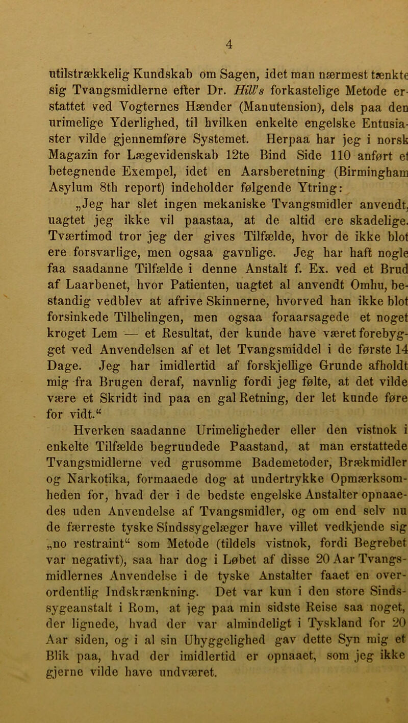 utilstrækkelig Kundskab om Sagen, idet man nærmest tænkte sig Tvangsmidlerne efter Dr. HilVs forkastelige Metode er- stattet ved Vogternes Hænder (Manutension), dels paa den urimelige Yderlighed, til hvilken enkelte engelske Entusia- ster vilde gjennemføre Systemet. Herpaa har jeg i norsk Magazin for Lægevidenskab 12te Bind Side 110 anført el betegnende Exempel, idet en Aarsberetning (Birmingham Asylum 8th report) indeholder følgende Ytring: „Jeg har slet ingen mekaniske Tvangsmidler anvendt, uagtet jeg ikke vil paastaa, at de altid ere skadelige. Tværtimod tror jeg der gives Tilfælde, hvor de ikke blot ere forsvarlige, men ogsaa gavnlige. Jeg har haft nogle faa saadanne Tilfælde i denne Anstalt f. Ex. ved et Brud af Laarbenet, hvor Patienten, uagtet al anvendt Omhu, be- standig vedblev at afrive Skinnerne, hvorved han ikke blot forsinkede Tilhelingen, men ogsaa foraarsagede et noget kroget Lem — et Resultat, der kunde have været forebyg- get ved Anvendelsen af et let Tvangsmiddel i de første 14 Dage. Jeg har imidlertid af forskjellige Grunde afholdt mig fra Brugen deraf, navnlig fordi jeg følte, at det vilde være et Skridt ind paa en gal Retning, der let kunde føre for vidt.w Hverkeu saadanne Urimeligheder eller den vistnok i enkelte Tilfælde begrundede Paastand, at man erstattede Tvangsmidlerne ved grusomme Bademetoder, Brækmidler og Narkotika, formaaede dog at undertrykke Opmærksom- heden for, hvad der i de bedste engelske Anstalter opnaae- des uden Anvendelse af Tvangsmidler, og om end selv nu de færreste tyske Sindssygelæger have villet vedkjende sig „no restraint“ som Metode (tildels vistnok, fordi Begrebet var negativt), saa har dog i Løbet af disse 20 Aar Tvangs- midlernes Anvendelse i de tyske Anstalter faaet en over- ordentlig Indskrænkning. Det var kun i den store Sinds- sygeanstalt i Rom, at jeg paa min sidste Reise saa noget, der lignede, hvad der var almindeligt i Tyskland for 20 Aar siden, og i al sin Uhyggelighed gav dette Syn mig et Blik paa, hvad der imidlertid er opnaaet, som jeg ikke gjerne vilde have undværet.