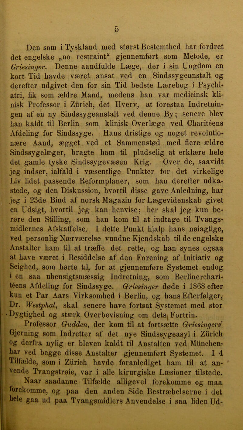 Den som i Tyskland med størst Bestemthed har fordret det engelske „no restraint“ gjennemført som Metode, er Griesinger. Denne aandfulde Læge, der i sin Ungdom en kort Tid havde været ansat ved en Sindssygeanstalt og derefter udgivet den for sin Tid bedste Lærebog i Psychi- atri, fik som ældre Mand, medens han var medicinsk kli- nisk Professor i Zlirich, det Hverv, at forestaa Indretnin- gen af en ny Sindssygeanstalt ved denne By 5 senere blev han kaldt til Berlin som klinisk Overlæge ved Charitéens Afdeling for Sindssyge. Hans dristige og noget revolutio- nære Aand, ægget ved et Sammenstød med flere ældre Sindssygelæger, bragte ham til pludselig at erklære hele det gamle tyske Sindssygevæsen Krig. Over de, saavidt jeg indser, ialfald i væsentlige Punkter for det virkelige Liv lidet passende Reformplaner, som han derefter udka- stede, og den Diskussion, hvortil disse gave Anledning, har jeg i 23de Bind af norsk Magazin for Lægevidenskab givet en Udsigt, hvortil jeg kan henvise; her skal jeg kun be- røre den Stilling, som han kom til at indtage til Tvangs- midlernes Afskaffelse. I dette Punkt hjalp hans nøiagtige, ved personlig Nærværelse vundne Kjendskab til de engelske Anstalter ham til at træffe det rette, og han synes ogsaa at have været i Besiddelse af den Forening af Initiativ og Seighed, som hørte til, for at gjennemføre Systemet endog i en saa uhensigtsmæssig Indretning, som Berlinerchari- téens Afdeling for Sindssyge. Griesinger døde i 1868 efter kun et Par Aars Virksomhed i Berlin, og hans Efterfølger, Dr. Westjphal, skal senere have fortsat Systemet med stor •Dygtighed og stærk Overbevisning om detsj Fortrin. Professor Gudden, der kom til at fortsætte Griesingers’ Gjerning som Indretter af det nye Sindssygeasyl i Ziirich og derfra nylig er bleven kaldt til Anstalten ved Miincliem har ved begge disse Anstalter gjennemført Systemet. I 4 Tilfælde, som i Ziirich havde foranlediget ham til at an- vende Tvangstrøie, var i alle kirurgiske Læsioner tilstede. Naar saadanne Tilfælde alligevel forekomme og maa forekomme, og paa den anden Side Bestræbelserne i det kele gaa ud paa Tvangsmidlers Anvendelse i saa liden Ud- L