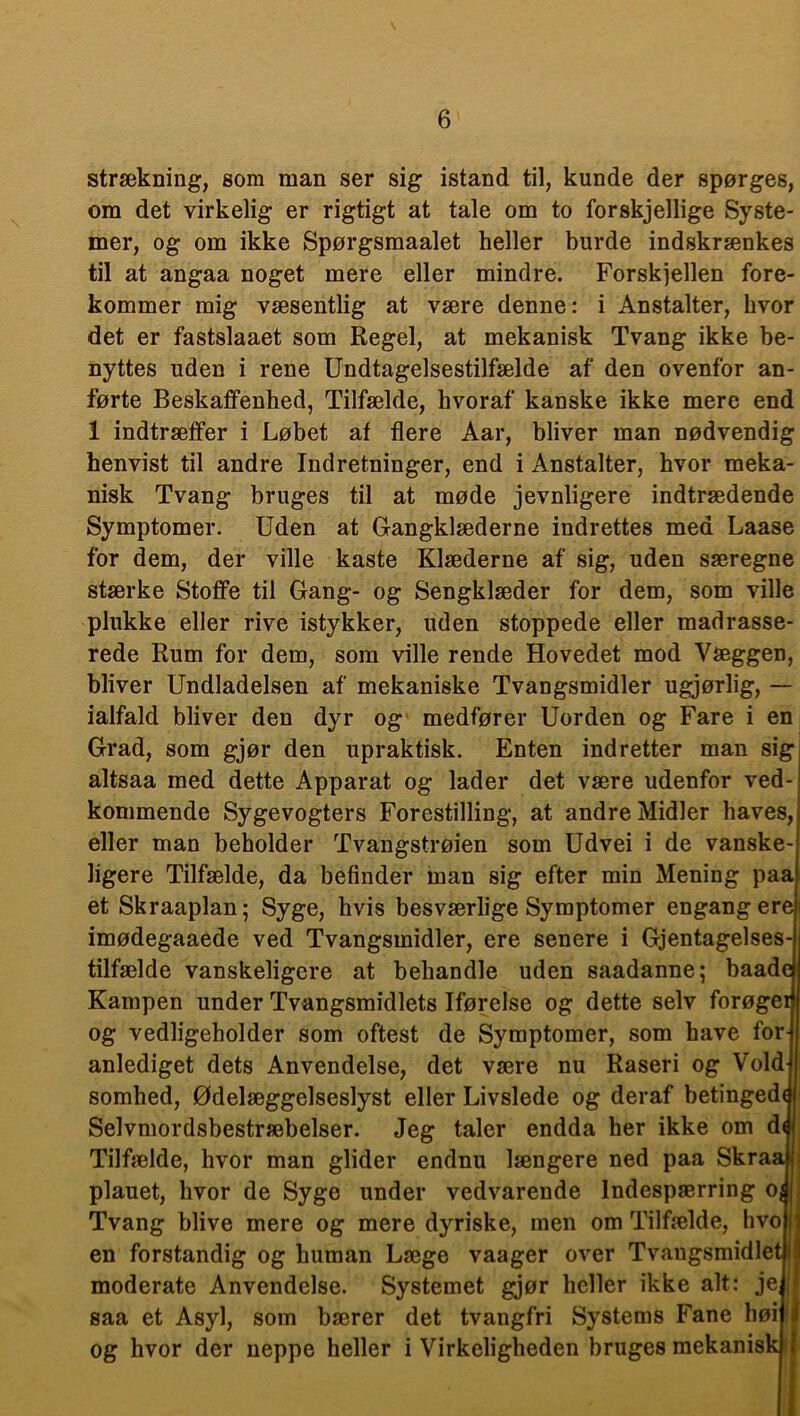 strækning, som man ser sig istand til, kunde der spørges, om det virkelig er rigtigt at tale om to forskjellige Syste- mer, og om ikke Spørgsmaalet heller burde indskrænkes til at angaa noget mere eller mindre. Forskjellen fore- kommer mig væsentlig at være denne: i Anstalter, hvor det er fastslaaet som Regel, at mekanisk Tvang ikke be- nyttes uden i rene Undtagelsestilfælde af den ovenfor an- førte Beskaffenhed, Tilfælde, hvoraf kanske ikke mere end 1 indtræffer i Løbet af flere Aar, bliver man nødvendig henvist til andre Indretninger, end i Anstalter, hvor meka- nisk Tvang bruges til at møde jevnligere indtrædende Symptomer. Uden at Gangklæderne indrettes med Laase for dem, der ville kaste Klæderne af sig, uden særegne stærke Stoffe til Gang- og Sengklæder for dem, som ville plukke eller rive istykker, uden stoppede eller madrasse- rede Rum for dem, som ville rende Hovedet mod Væggen, bliver Undladelsen af mekaniske Tvangsmidler ugjørlig, — ialfald bliver den dyr og medfører Uorden og Fare i en Grad, som gjør den upraktisk. Enten indretter man sig altsaa med dette Apparat og lader det være udenfor ved- kommende Sygevogters Forestilling, at andre Midler haves, eller man beholder Tvangstrøien som Udvei i de vanske- ligere Tilfælde, da befinder man sig efter min Mening paa et Skraaplan; Syge, hvis besværlige Symptomer engangere imødegaaede ved Tvangsmidler, ere senere i Gjentagelses- tilfælde vanskeligere at behandle uden saadanne; baadc Kampen under Tvangsmidlets Iførelse og dette selv forøger og vedligeholder som oftest de Symptomer, som have for- anlediget dets Anvendelse, det være nu Raseri og Vold somhed, Ødelæggelseslyst eller Livslede og deraf betinged(| Selvmordsbestræbelser. Jeg taler endda her ikke om d$ Tilfælde, hvor man glider endnu længere ned paa Skraaj plauet, hvor de Syge under vedvarende Indespærring o^i Tvang blive mere og mere dyriske, men om Tilfælde, hvo i en forstandig og human Læge vaager over Tvangsmidlet! moderate Anvendelse. Systemet gjør heller ikke alt: jei saa et Asyl, som bærer det tvangfri Systems Fane liøij i og hvor der neppe heller i Virkeligheden bruges mekanisk!