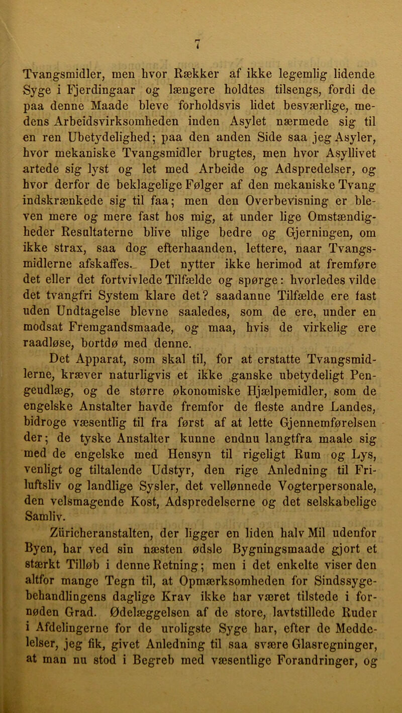 Tvangsmidler, men hvor Rækker af ikke legemlig lidende Syge i Fjerdingaar og længere holdtes tilsengs, fordi de paa denne Maade bleve forholdsvis lidet besværlige, me- dens Arbeidsvirksomheden inden Asylet nærmede sig til en ren Ubetydelighed; paa den anden Side saa jeg Asyler, hvor mekaniske Tvangsmidler brugtes, men hvor Asyllivet artede sig lyst og let med Arbeide og Adspredelser, og hvor derfor de beklagelige Følger af den mekaniske Tvang indskrænkede sig til faa; men den Overbevisning er ble- ven mere og mere fast bos mig, at under lige Omstændig- heder Resultaterne blive ulige bedre og Gjerningen, om ikke strax, saa dog efterhaanden, lettere, naar Tvangs- midlerne afskaffes. Det nytter ikke herimod at fremføre det eller det fortvivlede Tilfælde og spørge: hvorledes vilde det tvangfri System klare det? saadanne Tilfælde ere fast uden Undtagelse bievne saaledes, som de ere, under en modsat Fremgandsmaade, og maa, hvis de virkelig ere raadløse, bortdø med denne. Det Apparat, som skal til, for at erstatte Tvangsmid- lerne, kræver naturligvis et ikke ,ganske ubetydeligt Pen- geudlæg, og de større økonomiske Hjælpemidler, som de engelske Anstalter havde fremfor de fleste andre Landes, bidroge væsentlig til fra først af at lette Gjennemførelsen der; de tyske Anstalter kunne endnu langtfra maale sig med de engelske med Hensyn til rigeligt Rum og Lys, venligt og tiltalende Udstyr, den rige Anledning til Fri- luftsliv og landlige Sysler, det vellønnede Vogterpersonale, den velsmagende Kost, Adspredelserne og det selskabelige Samliv. Ziiricheranstalten, der ligger en liden halv Mil udenfor Byen, har ved sin næsten ødsle Bygningsmaade gjort et stærkt Tilløb i denne Retning; men i det enkelte viser den altfor mange Tegn til, at Opmærksomheden for Sindssyge- behandlingens daglige Krav ikke har været tilstede i for- nøden Grad. Ødelæggelsen af de store, lavtstillede Ruder i Afdelingerne for de uroligste Syge har, efter de Medde- lelser, jeg fik, givet Anledning til saa svære Glasregninger, at man nu stod i Begreb med væsentlige Forandringer, og