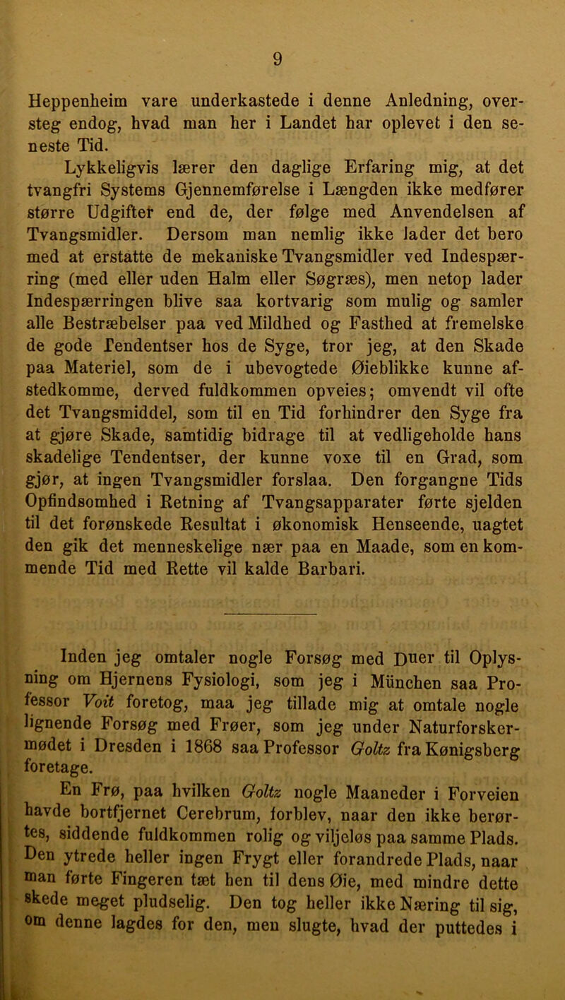 Heppenheim vare underkastede i denne Anledning, over- steg endog, hvad man her i Landet har oplevet i den se- neste Tid. Lykkeligvis lærer den daglige Erfaring mig, at det tvangfri Systems Gjennemførelse i Længden ikke medfører større Udgifter end de, der følge med Anvendelsen af Tvangsmidler. Dersom man nemlig ikke lader det bero med at erstatte de mekaniske Tvangsmidler ved Indespær- ring (med eller uden Halm eller Søgræs), men netop lader Indespærringen blive saa kortvarig som mulig og samler alle Bestræbelser paa ved Mildhed og Fasthed at fremelske de gode Tendentser hos de Syge, tror jeg, at den Skade paa Materie], som de i ubevogtede Øieblikke kunne af- stedkomme, derved fuldkommen opveies; omvendt vil ofte det Tvangsmiddel, som til en Tid forhindrer den Syge fra at gjøre Skade, samtidig bidrage til at vedligeholde hans skadelige Tendentser, der kunne voxe til en Grad, som gjør, at ingen Tvangsmidler forslaa. Den forgangne Tids Opfindsomhed i Retning af Tvangsapparater førte sjelden til det forønskede Resultat i økonomisk Henseende, uagtet den gik det menneskelige nær paa en Maade, som en kom- mende Tid med Rette vil kalde Barbari. Inden jeg omtaler nogle Forsøg med Duer til Oplys- ning om Hjernens Fysiologi, som jeg i Munchen saa Pro- fessor Voit foretog, maa jeg tillade mig at omtale nogle lignende Forsøg med Frøer, som jeg under Naturforsker- mødet i Dresden i 1868 saa Professor Goltz fra Kønigsberg foretage. En Frø, paa hvilken Goltz nogle Maaneder i Forveien havde bortfjernet Cerebrum, forblev, naar den ikke berør- tes, siddende fuldkommen rolig og viljeløs paa samme Plads. Den ytrede heller ingen Frygt eller forandrede Plads, naar man førte Fingeren tæt hen til dens Øie, med mindre dette skede meget pludselig. Den tog heller ikke Næring til sig, om denne lagdes for den, men slugte, hvad der puttedes i i