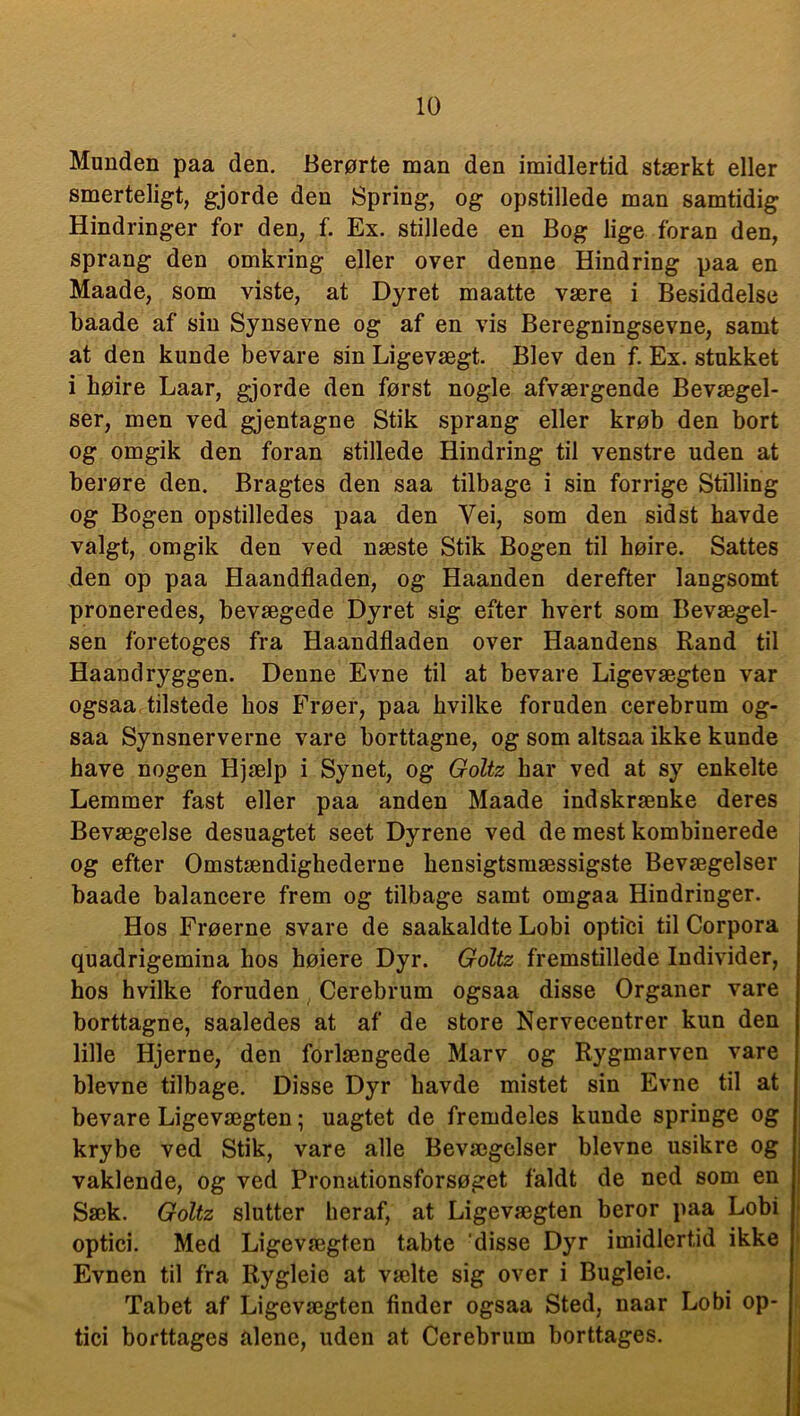 Munden paa den. Berørte man den imidlertid stærkt eller smerteligt, gjorde den Spring, og opstillede man samtidig Hindringer for den, f. Ex. stillede en Bog lige foran den, sprang den omkring eller over denne Hindring paa en Maade, som viste, at Dyret maatte være i Besiddelse baade af sin Synsevne og af en vis Beregningsevne, samt at den kunde bevare sin Ligevægt. Blev den f. Ex. stukket i høire Laar, gjorde den først nogle afværgende Bevægel- ser, men ved gjentagne Stik sprang eller krøb den bort og omgik den foran stillede Hindring til venstre uden at berøre den. Bragtes den saa tilbage i sin forrige Stilling og Bogen opstilledes paa den Vei, som den sidst havde valgt, omgik den ved næste Stik Bogen til høire. Sattes den op paa Haandfladen, og Haanden derefter langsomt proneredes, bevægede Dyret sig efter hvert som Bevægel- sen foretoges fra Haandfladen over Haandens Rand til Haand ryggen. Denne Evne til at bevare Ligevægten var ogsaa tilstede hos Frøer, paa hvilke foruden cerebrum og- saa Synsnerverne vare borttagne, og som altsaa ikke kunde have nogen Hjælp i Synet, og Goltz har ved at sy enkelte Lemmer fast eller paa anden Maade indskrænke deres Bevægelse desuagtet seet Dyrene ved de mest kombinerede og efter Omstændighederne hensigtsmæssigste Bevægelser baade balancere frem og tilbage samt omgaa Hindringer. Hos Frøerne svare de saakaldte Lobi optici til Corpora quadrigemina hos høiere Dyr. Goltz fremstillede Individer, hos hvilke foruden Cerebrum ogsaa disse Organer vare borttagne, saaledes at af de store Nervecentrer kun den lille Hjerne, den forlængede Marv og Rygmarven vare bievne tilbage. Disse Dyr havde mistet sin Evne til at bevare Ligevægten; uagtet de fremdeles kunde springe og krybe ved Stik, vare alle Bevægelser bievne usikre og vaklende, og ved Pronationsforsøget faldt de ned som en Sæk. Goltz slutter heraf, at Ligevægten beror paa Lobi optici. Med Ligevægten tabte disse Dyr imidlertid ikke Evnen til fra Rygleie at vælte sig over i Bugleie. Tabet af Ligevægten finder ogsaa Sted, naar Lobi op- tici borttages alene, uden at Cerebrum borttages.