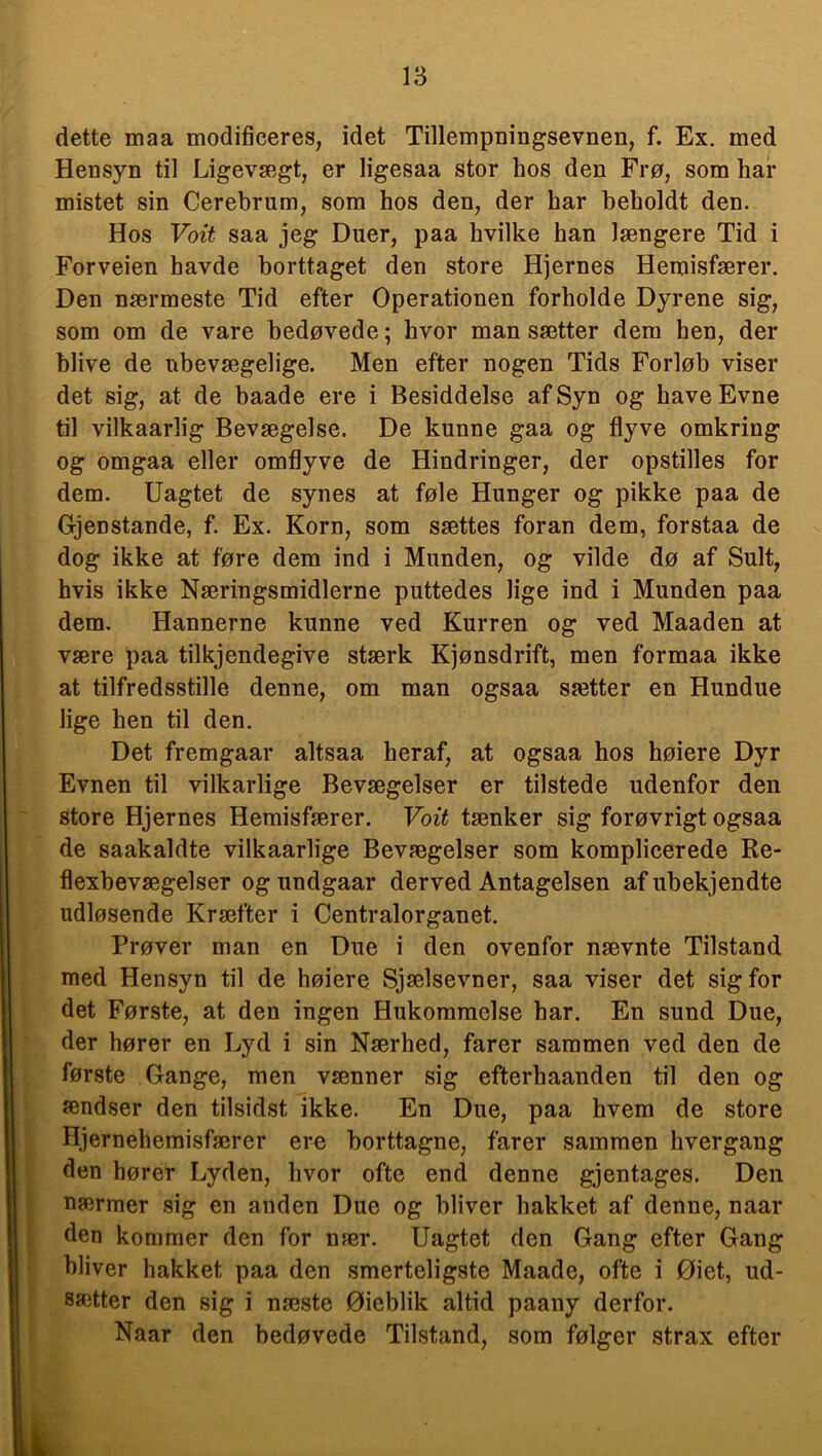 dette maa modificeres, idet Tillempningsevnen, f. Ex. med Hensyn til Ligevægt, er ligesaa stor bos den Frø, som har mistet sin Cerebrum, som hos den, der har beholdt den. Hos Voit saa jeg Duer, paa hvilke han længere Tid i Forveien havde borttaget den store Hjernes Hemisfærer. Den nærmeste Tid efter Operationen forholde Dyrene sig, som om de vare bedøvede; hvor man sætter dem hen, der blive de ubevægelige. Men efter nogen Tids Forløb viser det sig, at de baade ere i Besiddelse af Syn og have Evne til vilkaarlig Bevægelse. De kunne gaa og flyve omkring og omgaa eller omflyve de Hindringer, der opstilles for dem. Uagtet de synes at føle Hunger og pikke paa de Gjenstande, f. Ex. Korn, som sættes foran dem, forstaa de dog ikke at føre dem ind i Munden, og vilde dø af Sult, hvis ikke Næringsmidlerne puttedes lige ind i Munden paa dem. Hannerne kunne ved Kurren og ved Maaden at være paa tilkjendegive stærk Kjønsdrift, men formaa ikke at tilfredsstille denne, om man ogsaa sætter en Hundue lige hen til den. Det fremgaar altsaa heraf, at ogsaa hos høiere Dyr Evnen til vilkårlige Bevægelser er tilstede udenfor den store Hjernes Hemisfærer. Voit tænker sig forøvrigt ogsaa de saakaldte vilkaarlige Bevægelser som komplicerede Re- flexbevægelser og undgaar derved Antagelsen af ubekjendte udløsende Kræfter i Centralorganet. Prøver man en Due i den ovenfor nævnte Tilstand med Hensyn til de høiere Sjælsevner, saa viser det sig for det Første, at den ingen Hukommelse har. En sund Due, der hører en Lyd i sin Nærhed, farer sammen ved den de første Gange, men vænner sig efterhaanden til den og sendser den tilsidst ikke. En Due, paa hvem de store Hjernehemisfærcr ere borttagne, farer sammen hvergang den hører Lyden, hvor ofte end denne gjentages. Den nærmer sig en anden Due og bliver hakket af denne, naar den kommer den for nær. Uagtet den Gang efter Gang bliver hakket paa den smerteligste Maade, ofte i Øiet, ud- sætter den sig i næste Øieblik altid paany derfor. Naar den bedøvede Tilstand, som følger strax efter