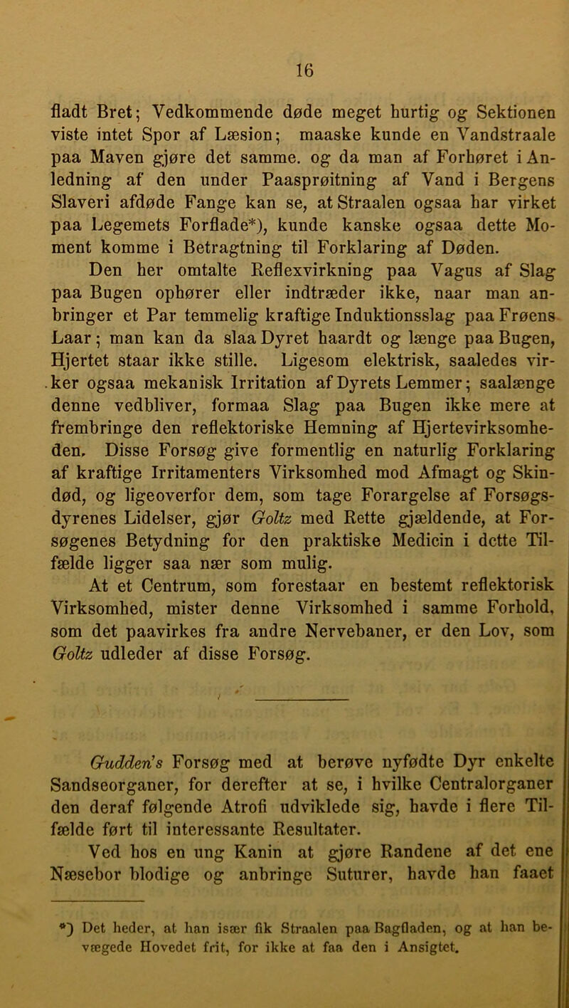 fladt Bret; Vedkommende døde meget hurtig og Sektionen viste intet Spor af Læsion; maaske kunde en Vandstraale paa Maven gjøre det samme, og da man af Forhøret i An- ledning af den under Paasprøitning af Vand i Bergens Slaveri afdøde Fange kan se, at Straalen ogsaa har virket paa Legemets Forflade*), kunde kanske ogsaa dette Mo- ment komme i Betragtning til Forklaring af Døden. Den her omtalte Reflexvirkning paa Vagus af Slag paa Bugen ophører eller indtræder ikke, naar man an- bringer et Par temmelig kraftige Induktionsslag paa Frøens Laar; man kan da slaa Dyret haardt og længe paa Bugen, Hjertet staar ikke stille. Ligesom elektrisk, saaledes vir- ker ogsaa mekanisk Irritation af Dyrets Lemmer; saalænge denne vedbliver, formaa Slag paa Bugen ikke mere at frembringe den reflektoriske Hemning af Hjertevirksomhe- den, Disse Forsøg give formentlig en naturlig Forklaring af kraftige Irritamenters Virksomhed mod Afmagt og Skin- død, og ligeoverfor dem, som tage Forargelse af Forsøgs- dyrenes Lidelser, gjør Goltz med Rette gjældende, at For- søgenes Betydning for den praktiske Medicin i dette Til- fælde ligger saa nær som mulig. At et Centrum, som forestaar en bestemt reflektorisk Virksomhed, mister denne Virksomhed i samme Forhold, som det paavirkes fra andre Nervebaner, er den Lov, som Goltz udleder af disse Forsøg. Gudden’s Forsøg med at berøve nyfødte Dyr enkelte Sandseorganer, for derefter at se, i hvilke Centralorganer den deraf følgende Atrofi udviklede sig, havde i flere Til- fælde ført til interessante Resultater. Ved hos en ung Kanin at gjøre Randene af det ene Næsebor blodige og anbringe Suturer, havde han faaet *) Det heder, at han især fik Straalen paa Bagfladen, og at han be- vægede Hovedet frit, for ikke at faa den i Ansigtet.