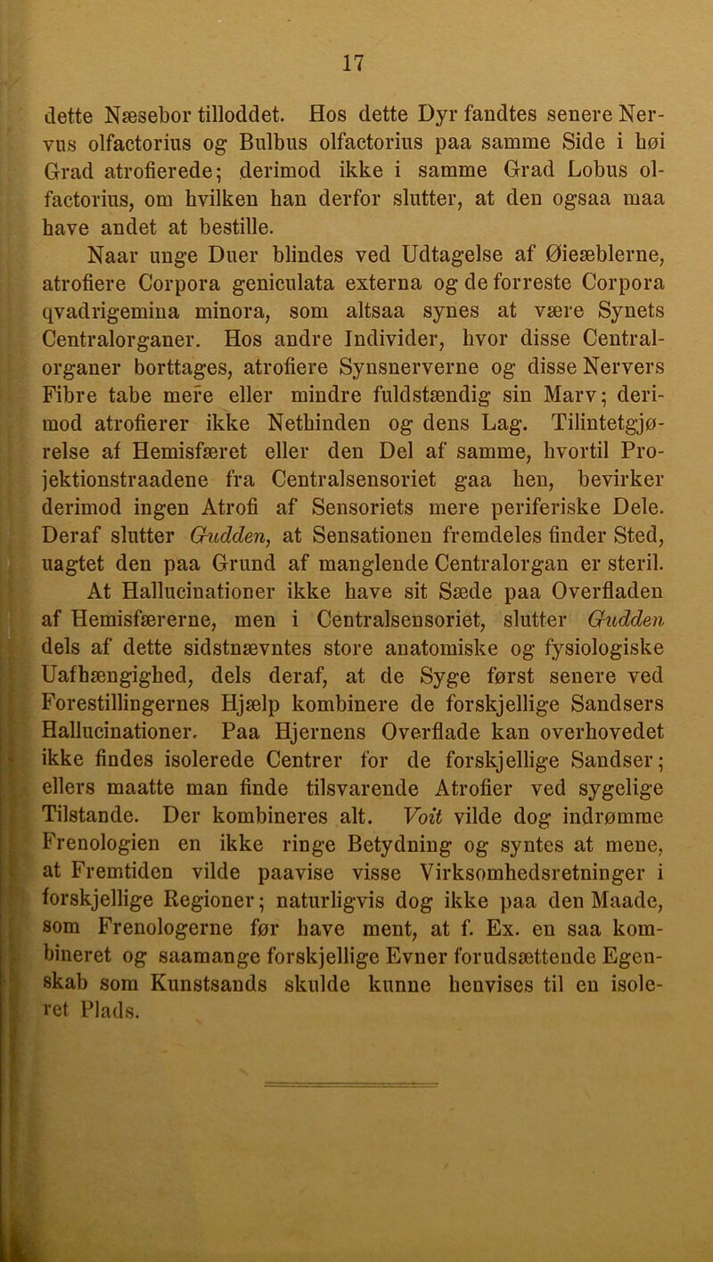 dette Næsebor tilloddet. Hos dette Dyr fandtes senere Ner- vus olfactorius og Bulbus olfactorins paa samme Side i bøi Grad atrofierede; derimod ikke i samme Grad Lobus ol- factorius, om hvilken han derfor slutter, at den ogsaa maa have andet at bestille. Naar unge Duer blindes ved Udtagelse af Øieæblerne, atrofiere Corpora geniculata externa og de forreste Corpora qvadrigemina minora, som altsaa synes at være Synets Centralorganer. Hos andre Individer, hvor disse Central- organer borttages, atrofiere Synsnerverne og disse Nervers Fibre tabe mere eller mindre fuldstændig sin Marv; deri- mod atrofierer ikke Nethinden og dens Lag. Tilintetgjø- relse af Hemisfæret eller den Del af samme, hvortil Pro- jektionstraadene fra Centralsensoriet gaa hen, bevirker derimod ingen Atrofi af Sensoriets mere periferiske Dele. Deraf slutter Gitdden, at Sensationen fremdeles finder Sted, uagtet den paa Grund af manglende Centralorgan er steril. At Hallucinationer ikke have sit Sæde paa Overfladen af Hemisfærerne, men i Centralsensoriet, slutter Gudden dels af dette sidstnævntes store anatomiske og fysiologiske Uafhængighed, dels deraf, at de Syge først senere ved Forestillingernes Hjælp kombinere de forskjellige Sandsers Hallucinationer. Paa Hjernens Overflade kan overhovedet ikke findes isolerede Centrer for de forskjellige Sandser; ellers maatte man finde tilsvarende Atrofier ved sygelige Tilstande. Der kombineres alt. Voit vilde dog indrømme Frenologien en ikke ringe Betydning og syntes at mene, at Fremtiden vilde paavise visse Virksomhedsretninger i forskjellige Regioner; naturligvis dog ikke paa den Maade, som Frenologerne før have ment, at f. Ex. en saa kom- bineret og saamange forskjellige Evner f'orudsættende Egen- skab som Kunstsands skulde kunne henvises til en isole- ret Plads.