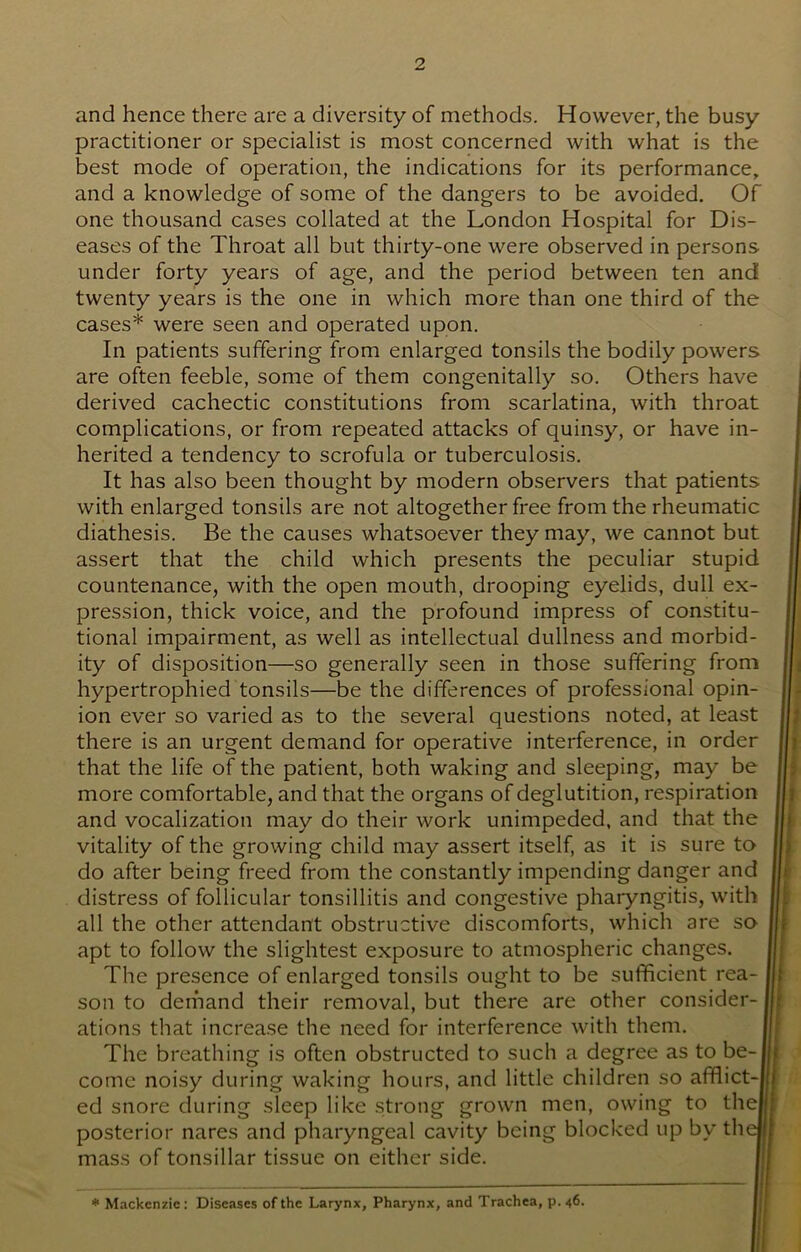 and hence there are a diversity of methods. However, the busy practitioner or specialist is most concerned with what is the best mode of operation, the indications for its performance, and a knowledge of some of the dangers to be avoided. Of one thousand cases collated at the London Hospital for Dis- eases of the Throat all but thirty-one were observed in persons under forty years of age, and the period between ten and twenty years is the one in which more than one third of the cases* were seen and operated upon. In patients suffering from enlarged tonsils the bodily powers are often feeble, some of them congenitally so. Others have derived cachectic constitutions from scarlatina, with throat complications, or from repeated attacks of quinsy, or have in- herited a tendency to scrofula or tuberculosis. It has also been thought by modern observers that patients with enlarged tonsils are not altogether free from the rheumatic diathesis. Be the causes whatsoever they may, we cannot but assert that the child which presents the peculiar stupid countenance, with the open mouth, drooping eyelids, dull ex- pression, thick voice, and the profound impress of constitu- tional impairment, as well as intellectual dullness and morbid- ity of disposition—so generally seen in those suffering from hypertrophied tonsils—be the differences of professional opin- ion ever so varied as to the several questions noted, at least there is an urgent demand for operative interference, in order that the life of the patient, both waking and sleeping, may be more comfortable, and that the organs of deglutition, respiration and vocalization may do their work unimpeded, and that the vitality of the growing child may assert itself, as it is sure to do after being freed from the constantly impending danger and distress of follicular tonsillitis and congestive pharyngitis, with all the other attendant obstructive discomforts, which are so apt to follow the slightest exposure to atmospheric changes. The presence of enlarged tonsils ought to be sufficient rea- son to demand their removal, but there are other consider- ations that increase the need for interference with them. The breathing is often obstructed to such a degree as to be-j come noisy during waking hours, and little children so afflict- ed snore during sleep like strong grown men, owing to thej posterior nares and pharyngeal cavity being blocked up by th< mass of tonsillar tissue on either side. * Mackenzie: Diseases of the Larynx, Pharynx, and Trachea, p. 46.