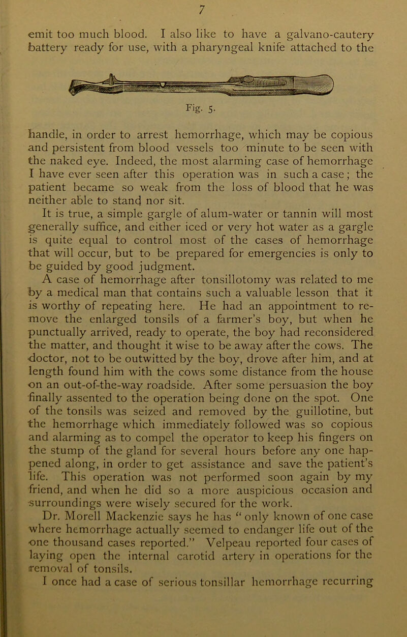 emit too much blood. I also like to have a galvano-cautery battery ready for use, with a pharyngeal knife attached to the Fig- 5- handle, in order to arrest hemorrhage, which may be copious and persistent from blood vessels too minute to be seen with the naked eye. Indeed, the most alarming case of hemorrhage I have ever seen after this operation was in such a case; the patient became so weak from the loss of blood that he was neither able to stand nor sit. It is true, a simple gargle of alum-water or tannin will most generally suffice, and either iced or very hot water as a gargle is quite equal to control most of the cases of hemorrhage that will occur, but to be prepared for emergencies is only to be guided by good judgment. A case of hemorrhage after tonsillotomy was related to me by a medical man that contains such a valuable lesson that it is worthy of repeating here. He had an appointment to re- move the enlarged tonsils of a farmer’s boy, but when he punctually arrived, ready to operate, the boy had reconsidered the matter, and thought it wise to be away after the cows. The •doctor, not to be outwitted by the boy, drove after him, and at length found him with the cows some distance from the house on an out-of-the-way roadside. After some persuasion the boy •finally assented to the operation being done on the spot. One of the tonsils was seized and removed by the guillotine, but the hemorrhage which immediately followed was so copious and alarming as to compel the operator to keep his fingers on the stump of the gland for several hours before any one hap- pened along, in order to get assistance and save the patient’s life. This operation was not performed soon again by my friend, and when he did so a more auspicious occasion and •surroundings were wisely secured for the work. Dr. Morell Mackenzie says he has “ only known of one case where hemorrhage actually seemed to endanger life out of the one thousand cases reported.” Velpeau reported four cases of laying open the internal carotid artery in operations for the [removal of tonsils. I once had a case of serious tonsillar hemorrhage recurring
