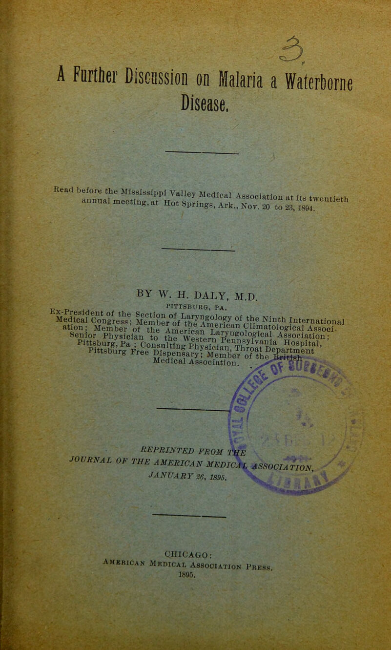 A Further Discussion on Malaria a Waterborne Disease. Read b?n°nLt]he MiT3^Pi Valley MedicaI Association at its twentieth annual meeting, at Hot Springs. Ark.. Nov. 20 to 23, 1894 BY W. H. DALY, M.D. P PITTSBURG, PA. Medfcaf Congress^; M^mber^f^h?Ag°J°?y °f/fle Ninth Internationa] ation; Member ’of theImeHcanAssocf Medical Association. gT?'-* F r>.r% REPRINTED from the JOURNAL OR THE AMERICAN MEDICAL ASSOCIATION. JANUARY 26, 1895. If 5 * ['f f A w nir12^ American CHICAGO: Medical Association Press 1895.