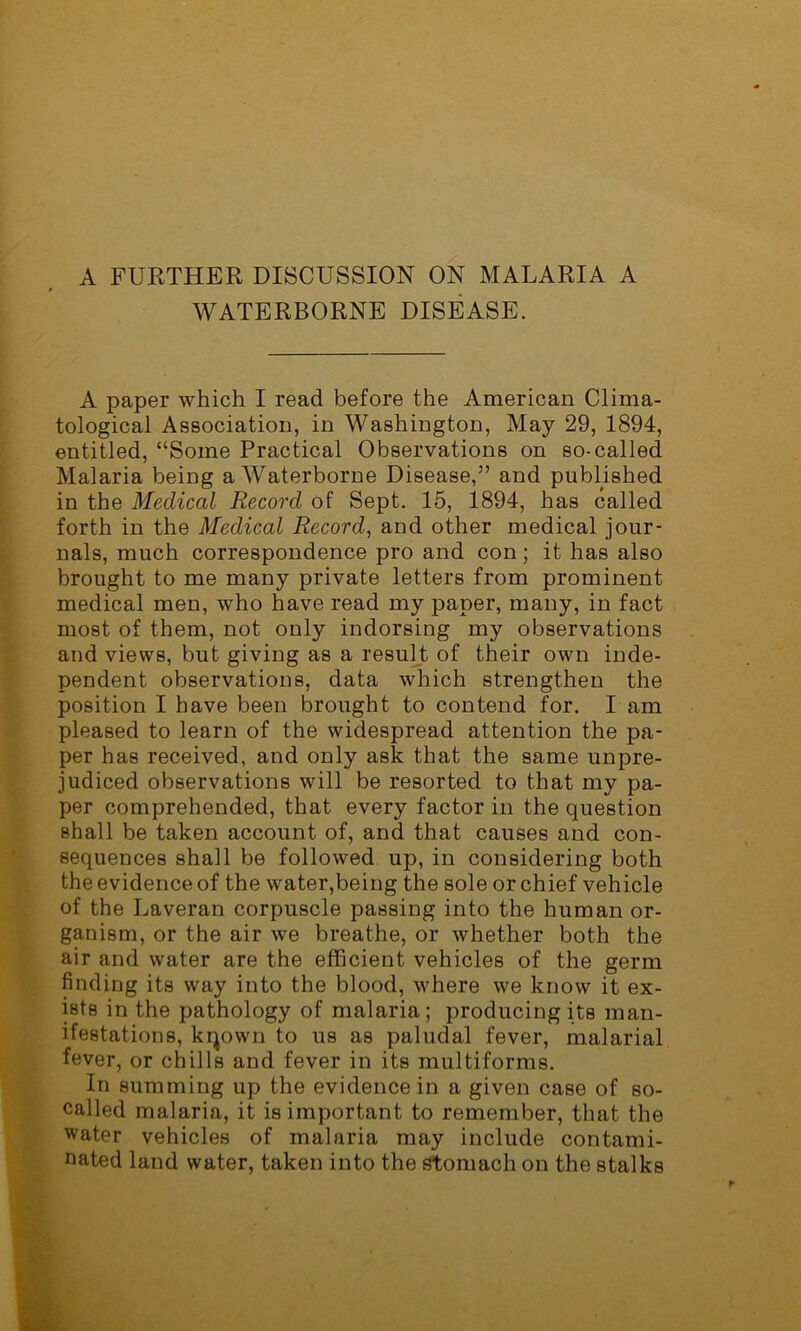 A FURTHER DISCUSSION ON MALARIA A WATERBORNE DISEASE. A paper which I read before the American Clima- tological Association, in Washington, May 29, 1894, entitled, “Some Practical Observations on so-called Malaria being a Waterborne Disease,” and published in the Medical Record of Sept. 15, 1894, has called forth in the Medical Record, and other medical jour- nals, much correspondence pro and con; it has also brought to me many private letters from prominent medical men, who have read my paper, many, in fact most of them, not only indorsing my observations and views, but giving as a result of their own inde- pendent observations, data which strengthen the position I have been brought to contend for. I am pleased to learn of the widespread attention the pa- per has received, and only ask that the same unpre- judiced observations will be resorted to that my pa- per comprehended, that every factor in the question shall be taken account of, and that causes and con- sequences shall be followed up, in considering both the evidence of the water,being the sole or chief vehicle of the Laveran corpuscle passing into the human or- ganism, or the air we breathe, or whether both the air and water are the efficient vehicles of the germ finding its way into the blood, where we know it ex- ists in the pathology of malaria ; producing its man- ifestations, kqown to us as paludal fever, malarial fever, or chills and fever in its multiforms. In summing up the evidence in a given case of so- called malaria, it is important to remember, that the water vehicles of malaria may include contami- nated land water, taken into the stomach on the stalks