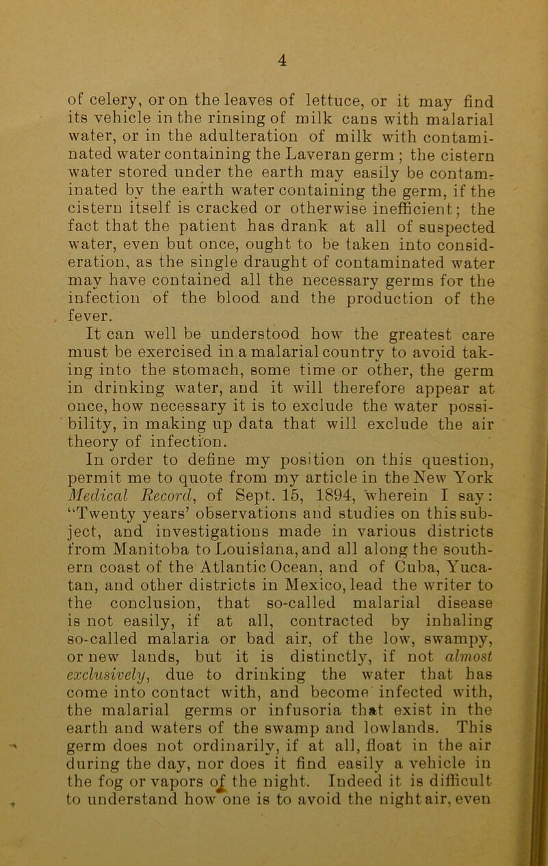 of celery, or on the leaves of lettuce, or it may find its vehicle in the rinsing of milk cans with malarial water, or in the adulteration of milk with contami- nated water containing the Laveran germ ; the cistern water stored under the earth may easily be contam- inated by the earth water containing the germ, if the cistern itself is cracked or otherwise inefficient; the fact that the patient has drank at all of suspected water, even but once, ought to be taken into consid- eration, as the single draught of contaminated water may have contained all the necessary germs for the infection of the blood and the production of the fever. It can well be understood how the greatest care must be exercised in a malarial country to avoid tak- ing into the stomach, some time or other, the germ in drinking water, and it will therefore appear at once, how necessary it is to exclude the wrater possi- bility, in making up data that will exclude the air theory of infection. In order to define my position on this question, permit me to quote from my article in the New York Medical Record, of Sept. 15, 1894, wherein I say: “Twenty years’ observations and studies on this sub- ject, and investigations made in various districts from Manitoba to Louisiana, and all along the south- ern coast of the Atlantic Ocean, and of Cuba, Yuca- tan, and other districts in Mexico, lead the writer to the conclusion, that so-called malarial disease is not easily, if at all, contracted by inhaling so-called malaria or bad air, of the low, swampy, or new lands, but it is distinctly, if not almost exclusively, due to drinking the water that has come into contact with, and become' infected with, the malarial germs or infusoria that exist in the earth and waters of the swamp and lowlands. This germ does not ordinarily, if at all, float in the air during the day, nor does it find easily a vehicle in the fog or vapors oJ[ the night. Indeed it is difficult to understand how one is to avoid the nightair, even