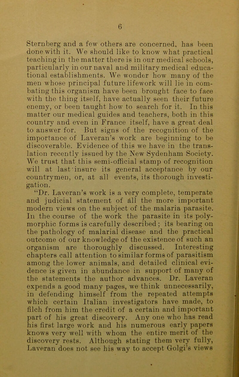 Sternberg and a few others are concerned, has been done with it. We should like to know what practical teaching in the matter there is in our medical schools, particularly in our naval and military medical educa- tional establishments. We wonder how many of the men whose principal future lifework will lie in com- bating this organism have been brought face to face with the thing itself, have actually seen their future enemy, or been taught how to search for it. In this matter our medical guides and teachers, both in this country and even in France itself, have a great deal to answer for. But signs of the recognition of the importance of Laveran’s work are beginning to be discoverable. Evidence of this we have in the trans- lation recently issued by the New Sydenham Society. We trust that this semi-official stamp of recognition will at last'insure its general acceptance by our countrymen, or, at all events, its thorough investi- gation. “Dr. Laveran’s work is a very complete, temperate and judicial statement of all the more important modern views on the subject of the malaria parasite. In the course of the work the parasite in its poly- morphic forms is carefully described ; its bearing on the pathology of malarial disease and the practical outcome of our knowledge of the existence of such an organism are thoroughly discussed. Interesting chapters call attention to similar forms of parasitism among the lower animals, and detailed clinical evi- dence is given in abundance in support of many of the statements the author advances. Dr. Laveran expends a good many pages, we think unnecessarily, in defending himself from the repeated attempts which certain Italian investigators have made, to filch from him the credit of a certain and important part of his great discovery. Any one who has read his first large work and his numerous early papers knows very well with whom the entire merit of the discovery rests. Although stating them very fully, Laveran does not see his way to accept Golgi’s views