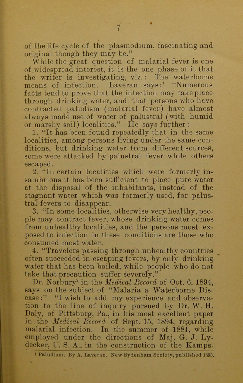 « of the life cycle of the plasmodium, fascinating and original though they may be.” While the great question of malarial fever is one of widespread interest, it is the one phase of it that the writer is investigating, viz.: The waterborne means of infection. Laveran says:1 “Numerous facts tend to prove that the infection may take place through drinking water, and that persons who have contracted paludism (malarial fever) have almost always made use of water of palustral (with humid or marshy soil) localities.” He says further: 1. “It has been found repeatedly that in the same localities, among persons living under the same con- ditions, but drinking water from different sources, some were attacked by palustral fever while others escaped. 2. “In certain localities which were formerly in- salubrious it has been sufficient to place pure water at the disposal of the inhabitants, instead of the stagnant water which was formerly used, for palus- tral fevers to disappear. 3. “In some localities, otherwise very healthy, peo- ple may contract fever, whose drinking water comes from unhealthy localities, and the persons most ex- posed to infection in these conditions are those who consumed most water, 4. “Travelers passing through unhealthy countries often succeeded in escaping fevers, by only drinking water that has been boiled, while people who do not take that precaution suffer severely.” Dr. Norbury2 in the Medical Record of Oct. 6, 1894, says on the subject of “Malaria a Waterborne Dis- ease:” “I wish to add my experience and observa- tion to the line of inquiry pursued by Dr. W. H. Daly, of Pittsburg, Pa., in his most excellent paper in the Medical Record of Sept. 15, 1894, regarding malarial infection. In the summer of 1881, while employed under the directions of Maj. G. J. Ly- decker, U. S. A., in the construction of the Kamps- ■ Paludism. By A. Laveran. New Sydenham Society, published 1898.