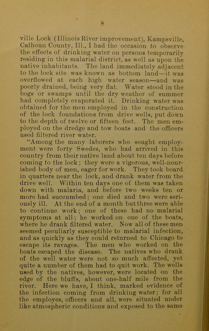 ville Lock (Illinois Kiver improvement), Kampsville, Calhoun County, 111., I had the occasion to observe the effects of drinking water on persons temporarily residing in this malarial district, as well as upon the native inhabitants. The land immediately adjacent to the lock site was known as bottom land—it was overflowed at each high water season—and wras poorly drained, being very flat. Water stood in the bogs or swamps until the dry weather of summer had completely evaporated it. Drinking water was obtained for the men employed in the construction of the lock foundations from drive wells, put down to the depth of twelve or fifteen feet. The men em- ployed on the dredge and tow boats and the officers used filtered river water. “Among the many laborers who sought employ- ment were forty Swedes, who had arrived in this country from their native land about ten days before coming to the lock; they were a vigorous, well-nour- ished body of men, eager for work. They took board in quarters near the lock, and drank water from the drive well. Within ten days one of them was taken down with malaria, and before two weeks ten or more had succumbed; one died and two were seri- ously ill. At the end of a month but three were able to continue work; one of these had no malarial symptoms at all; he worked on one of the boats, where he drank filtered water. Now all of these men seemed peculiarly susceptible to malarial infection, and as quickly as they could returned to Chicago to escape its ravages. The men who worked on the boats escaped the disease. The natives who drank of the well water were not so much affected, yet quite a number of them had to quit work. The wells used by the natives, however, were located on the edge of the bluffs, about one-half mile from the river. Here we have, I think, marked evidence of the infection coming from drinking water; for all the employes, officers and all, were situated under like atmospheric conditions and exposed to the same