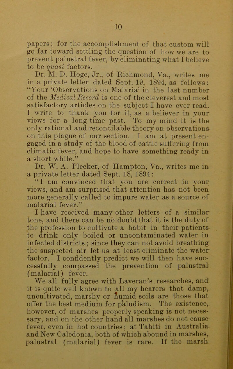 papers; for the accomplishment of that custom will go far toward settling the question of how we are to prevent palustral fever, by eliminating what I believe to be quasi factors. Dr. M. D. Hoge, Jr., of Richmond, Va., writes me in a private letter dated Sept. 19, 1894, as follows: “Your ‘Observations on Malaria’ in the last number of the Medical Record is one of the cleverest and most satisfactory articles on the subject I have ever read. I write to thank you for it, as a believer in your views for a long time past. To my mind it is the only rational and reconcilable theory on observations on this plague of our section. I am at present en- gaged in a study of the blood of cattle suffering from climatic fever, and hope to have something ready in a short while.” Dr. W. A. Plecker, of Hampton, Va., writes me in a private letter dated Sept. 18, 1894: “ I am convinced that you are correct in your views, and am surprised that attention has not been more generally called to impure water as a source of malarial fever.” I have received many other letters of a similar tone, and there can be no doubt that it is the duty of the profession to cultivate a habit in their patients to drink only boiled or uncontaminated water in infected districts ; since they can not avoid breathing the suspected air let us at least eliminate the water factor. I confidently predict we will then have suc- cessfully compassed the prevention of palustral (malarial) fever. We all fully agree with Laveran’s researches, and it is quite well known to all my hearers that damp, uncultivated, marshy or fiumid soils are those that offer the best medium for paludism. The existence, however, of marshes properly speaking is not neces- sary, and on the other hand all marshes do not cause fever, even in hot countries; at Tahiti in Australia and New Caledonia, both of which abound in marshes, palustral (malarial) fever is rare. If the marsh