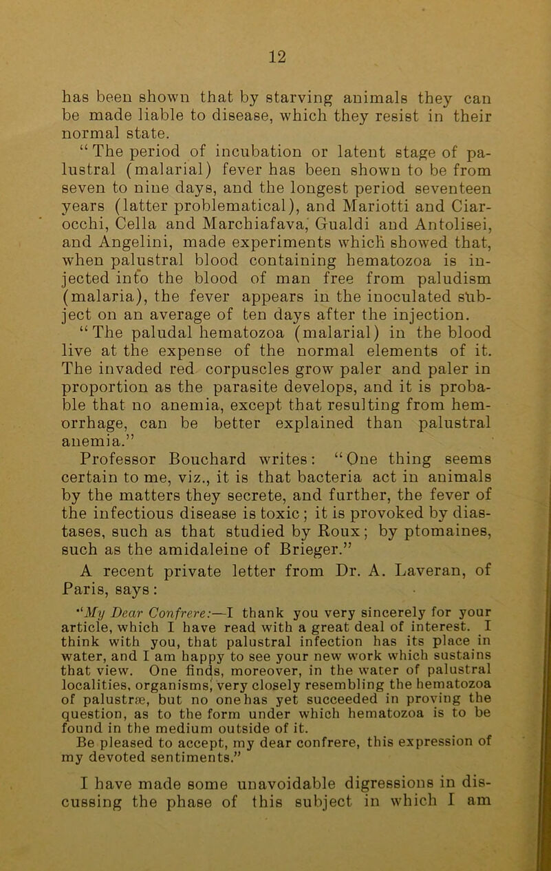 has been shown that by starving animals they can be made liable to disease, which they resist in their normal state. “ The period of incubation or latent stage of pa- lustral (malarial) fever has been shown to be from seven to nine days, and the longest period seventeen years (latter problematical), and Mariotti and Ciar- occhi, Celia and Marchiafava, Gualdi and Antolisei, and Angelini, made experiments which showed that, when palustral blood containing hematozoa is in- jected info the blood of man free from paludism (malaria), the fever appears in the inoculated sub- ject on an average of ten days after the injection. “The paludal hematozoa (malarial) in the blood live at the expense of the normal elements of it. The invaded red corpuscles grow paler and paler in proportion as the parasite develops, and it is proba- ble that no anemia, except that resulting from hem- orrhage, can be better explained than palustral anemia.” Professor Bouchard writes: “One thing seems certain to me, viz., it is that bacteria act in animals by the matters they secrete, and further, the fever of the infectious disease is toxic ; it is provoked by dias- tases, such as that studied by Roux; by ptomaines, such as the amidaleine of Brieger.” A recent private letter from Dr. A. Laveran, of Paris, says: ,lMy Dear Confrere:—I thank you very sincerely for your article, which I have read with a great deal of interest. I think with you, that palustral infection has its place in water, and I am happy to see your new work which sustains that view. One finds, moreover, in the water of palustral localities, organisms^ very closely resembling the hematozoa of palustrse, but no one has yet succeeded in proving the question, as to the form under which hematozoa is to be found in the medium outside of it. Be pleased to accept, my dear confrere, this expression of my devoted sentiments.” I have made some unavoidable digressions in dis- cussing the phase of this subject in which I am