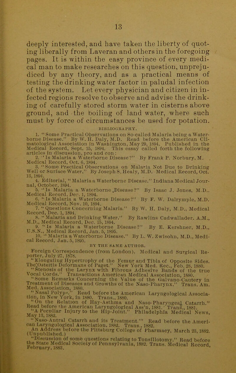 deeply interested, and have taken the liberty of quot- ing liberally from Laveran and others in the foregoing pages. It is within the easy province of every medi- cal man to make researches on this question, unpreju- diced by any theory, and as a practical means of testing the drinking water factor in paludal infection of the system. Let every physician and citizen in in- fected regions resolve to observe and advise the drink- ing of carefully stored storm water in cisterns above ground, and the boiling of land water, where such must by force of circumstances be used for potation. BIBLIOGRAPHY. 1. “ Some Practical Observations on So-called Malaria being a Water- borne Disease.” By W. H. Daly, M.D. Read before the American Cli- matological Association in Washington, May 29, 1894. Published in the Medical Record, Sept. 15, 1894. This essay called forth the following articles in discussion, pro and con : 2. ‘Is Malaria a Waterborne Disease?” By Frank P. Norbury, M. Medical Record, Oct. 6,1894. 3. “Some Practical Observations on Malaria Not Due to Drinking Well or Surface Water.” By Joseph S. Ilealy, M.D. Medical Record, Oct. 13,1894. 4. Editorial, “ Malaria a Waterborne Disease.” Indiana Medical Jour- nal, October, 1894. 5. -‘Is Malaria a Waterborne .Disease?” By Isaac J. Jones, M.D.. Medical Record, Dec. 1,1894. 6. “ Is Malaria a Waterborne Disease?” By F. W. Dalrymple, M.D. Medical Record, Nov. 10, 1894. 7. “Questions Concerning Malaria.” By W. H. Daly, M.D., Medical Record, Dec. 1, 1894. 8. •* Malaria and Drinking Water.” By Rawlins Cadwallader. A.M., M.D., Medical Record, Dec. 15,1894. 9. “Is Malaria a Waterborne Disease?” By E. Kershner, M.D., U.S.N., Medical Record, Jan. 5,1895. 10. “ Malaria a Waterborne Disease.” By L. W. Zvvisohn, M.D., Medi- cal Record, Jan. 5, 4895. BY THE SAME AUTHOR. Foreign Correspondence (from London). Medical and Surgical Re- porter, July 27.1878. “Elongating Hypertrophy of the Femur and Tibia of Opposite Sides. The'Osteitis Deformans of Paijet.” New York Med. Rec., Feb. 28,1880. “Stenosis of the Larynx with Fibrous Adhesive Bands of the true Vocal Cords.” Transactions American Medical Association, 1880. “Some Remarks Concerning the Value of the Galvano-Cautery in Treatment of Diseases and Growths of the Naso-Pharynx.” Trans Am. Med. Association, 1880. Nasal Polyp->.” Read before the American Laryngological Associa- tion, in New York, in 1880. Trans., 1880. “On the Relation of Hay-Asthma aud Naso-Pharyngeal Catarrh.” Read before the American Laryngological Ass’n, 1881. 'Trans., 1884. -A Peculiar Injury to the Hip-Joint.” Philadelphia Medical News, May 13,1882. ’ “Naso-Antral Catarrh and its Treatment.’” Read before the Ameri- can Laryngological Association, 1882. Trans.. 1882. An Address before the Pittsburg College of Pharmacy, March 23,1882. (Unpublished.) “Discussion of some questions relating to Tonsillotomy.” Read before the State Medical Society of Pennsylvania, 1882. Trans. Medical Record February, 1883. ’