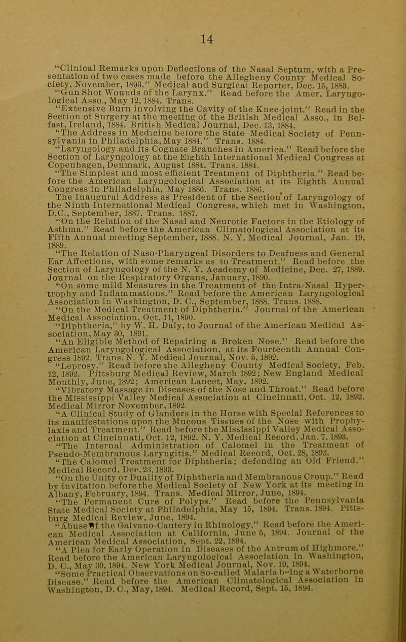 “Clinical Remarks upon Deflections of the Nasal Septum, with a Pre- sentation of two cases made before the Allegheny Countv Medical So- ciety, November, 1893.” Medical and Surgical Reporter, D*ec. 15, 1883. “Gun Shot Wounds of the Larynx.” Read before the Amer. Laryngo- logical Asso., May 12,1884. Trans. “Extensive Burn involving the Cavity of the Knee-joint.” Read in the Section of Surgery at the meeting of the British Medical Asso., in Bel- fast, Ireland, 1884. British Medical Journal, Dec. 13,1884. “The Address in Medicine belore the State Medical Society of Penn- sylvania in Philadelphia, May 1884.” Trans. 1884. “Laryngology and its Cognate Branches in America.” Read before the Section of Laryngology at the Eighth International Medical Congress at Copenhagen, Denmark, August 1884. Trans. 1884. “The Simplest and most efficient Treatment of Diphtheria.” Read be- fore the American Laryngological Association at its Eighth Annual Congress in Philadelphia, May 1883. Trans. 1883. The Inaugural Address as President of the Section’of Laryngology of the Ninth International Medical Congress, which met in Washington, D.C., September, 1887. Trans. 1887. “On the Relation of the Nasal and Neurotic Factors in the Etiology of Asthma.” Read before the American Climatological Association at its Fifth Annual meeting September, 1888. N. Y. Medical Journal, Jan. 19, 1889. “The Relation of Naso-Pharyngeal Disorders to Deafness and General Ear Affections, with some remarks as to Treatment.” Read before the Section of Laryngology of the N. Y. Academy of Medicine, Dec. 27,18S9. Journal on the Respiratory Organs, January, 1890. “On some mild Measures in the Treatment of the Intra-Nasal Hyper- trophy and Inflammations.” Read before the American Laryngological Association in Washington, D. C., September, 1888. Trans. 1SSS. • “On the Medical Treatment of Diphtheria.” Journal of the American Medical Association. Oct. 11,1890. “Diphtheria,” by W. H. Daly, to Journal of the American Medical As: sociation, May 30, 1891. “An Eligible Method of Repairing a Broken Nose.” Read before the American Laryngological Association, at its Fourteenth Annual Con- gress 1892. Trans. N. Y. Medical Journal, Nov. 5,1892. “Leprosy.” Read before the Allegheny County Medical Society, Feb. 12,1892. Pittsburg Medical Review, March 1892; New England Medical Monthly, June, 1892; American Lancet, May, 1892. “Vibratory Massage in Diseases of the Nose aud Throat.” Read before the Mississippi Valley Medical Association at Cincinnati, Oct. 12, 1892. Medical Mirror November, 1892. “A Clinical Study of Glanders in the Horse with Special References to its manifestations upon the Mucous Tissues of the Nose with Prophy- laxis and Treatment.” Read before the Mississippi Valley Medical Asso- ciation at Cincinnati, Oct. 12, 1892. N. Y. Medical Record, Jan. 7,1893. “The Internal Administration of Calomel in the Treatment of Pseudo-Membranous Laryngitis.” Medical Record, Oct. 28., 1893. “ i'he Calomel Treatmeut for Diphtheria; defending an Old Friend.” Medical Record, Dec. 23.1893. “On the Unity or Duality of Diphtheria and Membranous Croup.” Read by iuvitation before the Medical Society of New York at its meeting in Albany, February, 1894. Trans. Medical Mirror, June, 1894. “The Permanent Cuni of Polyps.” Read before the Pennsylvania State Medical Society at Philadelphia, May 15, 1894. Trans. 1894. Pitts- burg Medical Review, June, 1894. “AbuseHf the Galvano-Cautery in Rhinology.” Read before the Ameri- can Medical Association at California, June 5, 1894. Journal of the American Medical Association, Sept. 22,1894. “A Plea for Early Operation in Diseases of the Antrum of Highmore. Read before the American Laryngological Association in Washington, D. C., May 30,1894. New York Medical Journal, Nov. 10, 1894. “Some Practical Observations on So-called Malaria being a Waterborne Disease.” Read before the American Climatological Association in Washington, D. C., May, 1894. Medical Record, Sept. 15, 1894.