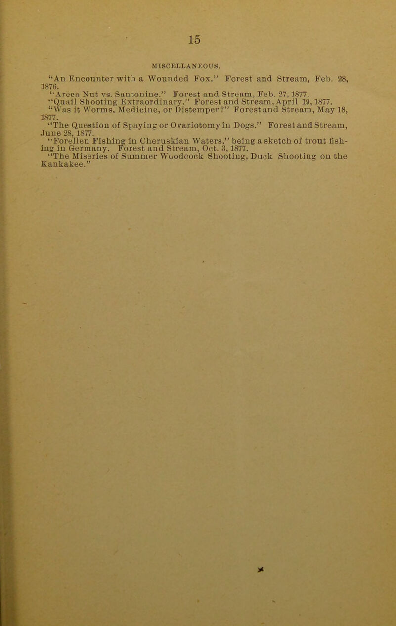 MISCELLANEOUS. “An Encounter with a Wounded Fox.” Forest and Stream, Feb. 28, 1876. “Areca Nut vs. Santonine.” Forest and Stream, Feb. 27,1877. “Quail Shooting Extraordinary.” Forest and Stream, April 19,1877. “Was it Worms, Medicine, or Distemper?” Forestand Stream, May 18, 1S77. “The Question of Spaying or O variotomy in Dogs.” Forest and Stream, June 28, 1877. “Forellen Fishing in Cheruskian Waters,” being a sketch of trout fish- ing in Germany. Forest and Stream, Oct. 3,1877. “The Miseries of Summer Woodcock Shooting, Duck Shooting on the Kankakee.” *