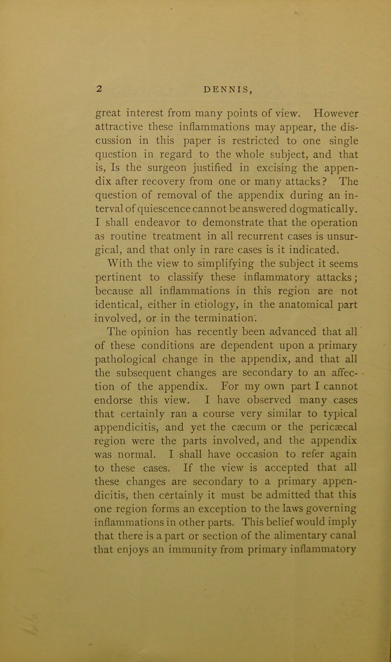 great interest from many points of view. However attractive these inflammations may appear, the dis- cussion in this paper is restricted to one single question in regard to the whole subject, and that is, Is the surgeon justified in excising the appen- dix after recovery from one or many attacks ? The question of removal of the appendix during an in- terval of quiescence cannot be answered dogmatically. I shall endeavor to demonstrate that the operation as routine treatment in all recurrent cases is unsur- gical, and that only in rare cases is it indicated. With the view to simplifying the subject it seems pertinent to classify these inflammatory attacks; because all inflammations in this region are not identical, either in etiology, in the anatomical part involved, or in the termination. The opinion has recently been advanced that all of these conditions are dependent upon a primary pathological change in the appendix, and that all the subsequent changes are secondary to an affec- tion of the appendix. For my own part I cannot endorse this view. I have observed many cases that certainly ran a course very similar to typical appendicitis, and yet the caecum or the pericaecal region were the parts involved, and the appendix was normal. I shall have occasion to refer again to these cases. If the view is accepted that all these changes are secondary to a primary appen- dicitis, then certainly it must be admitted that this one region forms an exception to the laws governing inflammations in other parts. This belief would imply that there is apart or section of the alimentary canal that enjoys an immunity from primary inflammatory