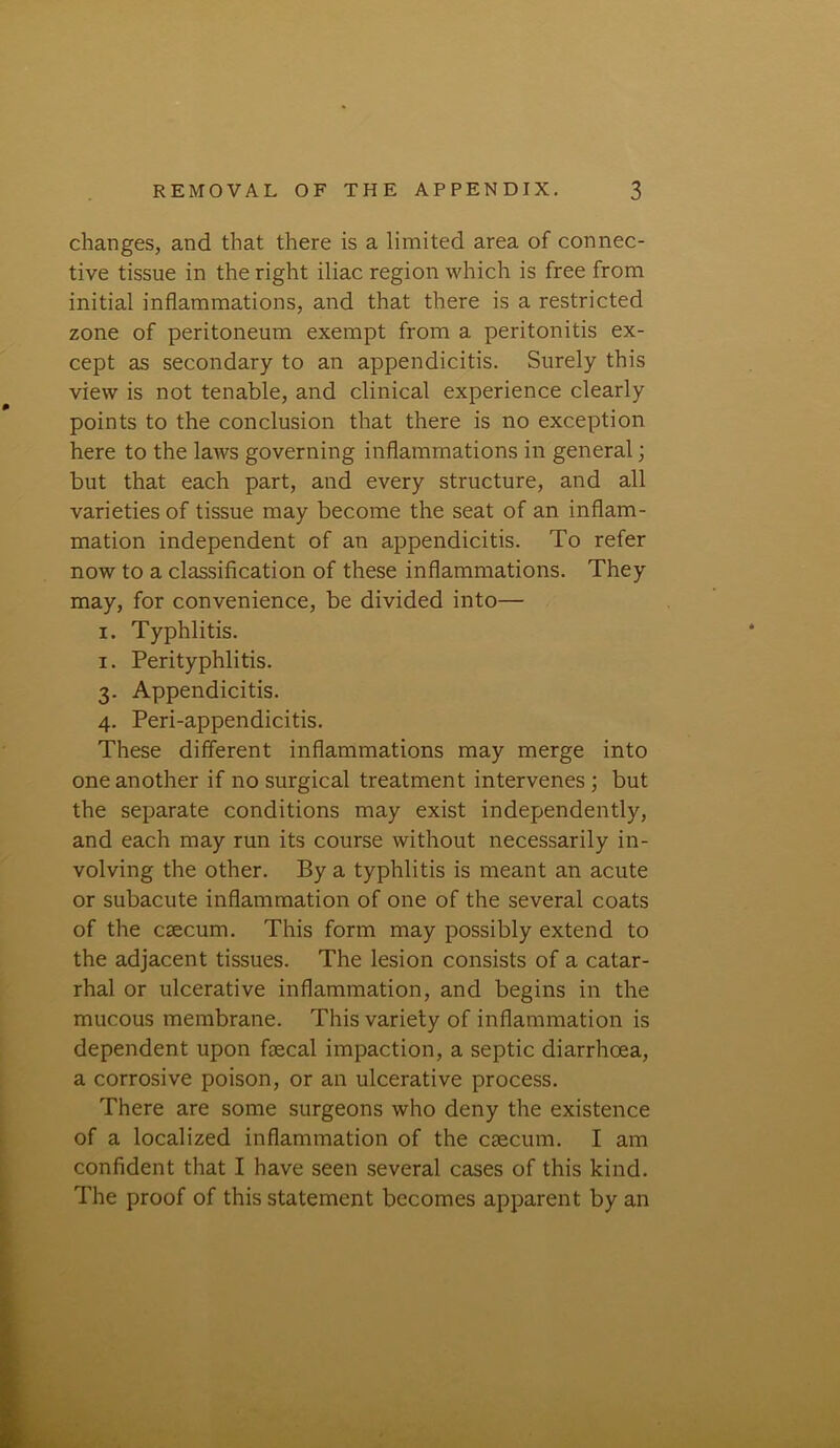 changes, and that there is a limited area of connec- tive tissue in the right iliac region which is free from initial inflammations, and that there is a restricted zone of peritoneum exempt from a peritonitis ex- cept as secondary to an appendicitis. Surely this view is not tenable, and clinical experience clearly points to the conclusion that there is no exception here to the laws governing inflammations in general; but that each part, and every structure, and all varieties of tissue may become the seat of an inflam- mation independent of an appendicitis. To refer now to a classification of these inflammations. They may, for convenience, be divided into— i. Typhlitis. i. Perityphlitis. 3. Appendicitis. 4. Peri-appendicitis. These different inflammations may merge into one another if no surgical treatment intervenes ; but the separate conditions may exist independently, and each may run its course without necessarily in- volving the other. By a typhlitis is meant an acute or subacute inflammation of one of the several coats of the csecum. This form may possibly extend to the adjacent tissues. The lesion consists of a catar- rhal or ulcerative inflammation, and begins in the mucous membrane. This variety of inflammation is dependent upon faecal impaction, a septic diarrhoea, a corrosive poison, or an ulcerative process. There are some surgeons who deny the existence of a localized inflammation of the caecum. I am confident that I have seen several cases of this kind. The proof of this statement becomes apparent by an