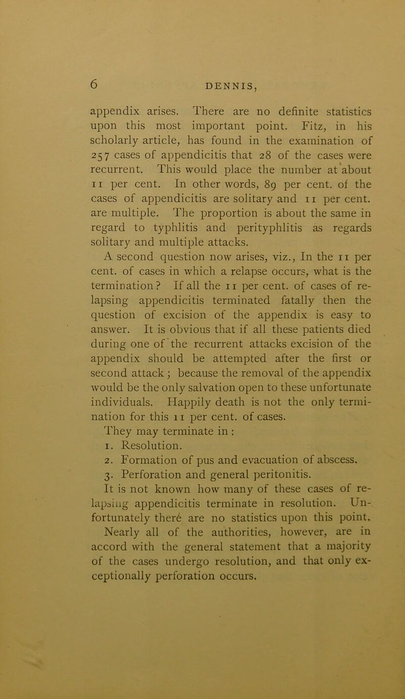 appendix arises. There are no definite statistics upon this most important point. Fitz, in his scholarly article, has found in the examination of 257 cases of appendicitis that 28 of the cases were recurrent. This would place the number at about 11 per cent. In other words, 89 per cent, of the cases of appendicitis are solitary and 11 percent, are multiple. The proportion is about the same in regard to typhlitis and perityphlitis as regards solitary and multiple attacks. A second question now arises, viz., In the 11 per cent, of cases in which a relapse occurs, what is the termination? If all the 11 per cent, of cases of re- lapsing appendicitis terminated fatally then the question of excision of the appendix is easy to answer. It is obvious that if all these patients died during one of the recurrent attacks excision of the appendix should be attempted after the first or second attack ; because the removal of the appendix would be the only salvation open to these unfortunate individuals. Happily death is not the only termi- nation for this 11 per cent, of cases. They may terminate in : 1. Resolution. 2. Formation of pus and evacuation of abscess. 3. Perforation and general peritonitis. It is not known how many of these cases of re- lapsing appendicitis terminate in resolution. Un- fortunately ther6 are no statistics upon this point. Nearly all of the authorities, however, are in accord with the general statement that a majority of the cases undergo resolution, and that only ex- ceptionally perforation occurs.