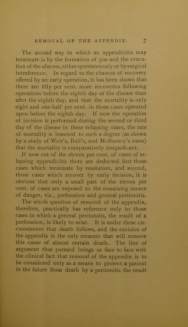 The second way in which an appendicitis may terminate is by the formation of pus and the evacu- tion of the abscess, either spontaneously or by surgical interference. In regard to the chances of recovery offered by an early operation, it has been shown that there are fifty per cent, more recoveries following operations before the eighth day of the disease than after the eighth day, and that the mortality is only eight and one-half per cent, in those cases operated upon before the eighth day. If now the operation of incision is performed during the second or third day of the disease in these relapsing cases, the rate of mortality is lessened to such a degree (as shown by a study of Weir’s, Bull’s, and McBurney’s cases) that the mortality is comparatively insignificant. If now out of the eleven per cent, of cases of re- lapsing appendicitis there are deducted first those cases which terminate by resolution, and second, those cases which recover by early incision, it is obvious that only a small part of the eleven per cent, of cases are exposed to the remaining source of danger, viz., perforation and general peritonitis. The whole question of removal of the appendix, therefore, practically has reference only to those cases in which a general peritonitis, the result of a perforation, is likely to arise. It is under these cir- cumstances that death follows, and the excision of the appendix is the only measure that will remove this cause of almost certain death. The line of argument thus pursued brings us face to face with the clinical fact that removal of the appendix is to be considered only as a means to protect a patient in the future from death by a peritonitis the result