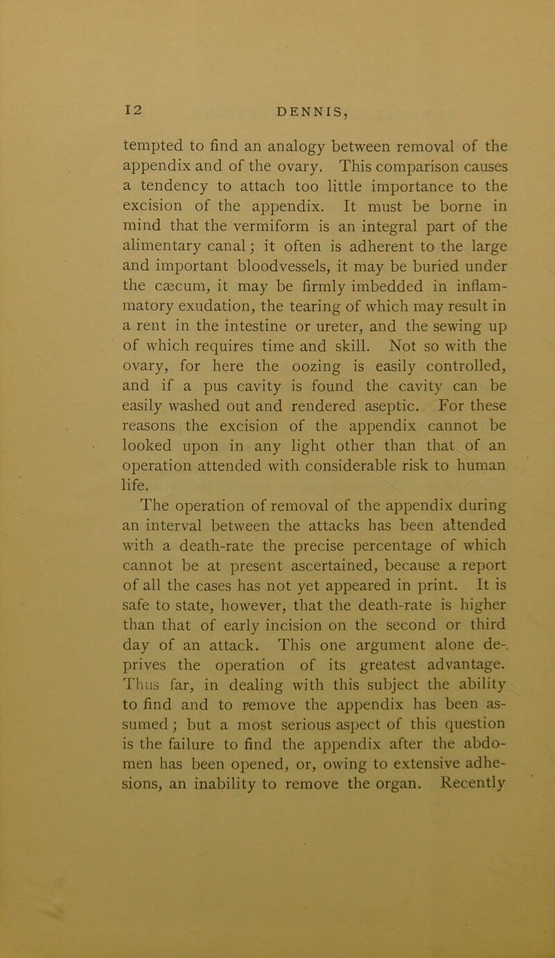 tempted to find an analogy between removal of the appendix and of the ovary. This comparison causes a tendency to attach too little importance to the excision of the appendix. It must be borne in mind that the vermiform is an integral part of the alimentary canal; it often is adherent to the large and important bloodvessels, it may be buried under the caecum, it may be firmly imbedded in inflam- matory exudation, the tearing of which may result in a rent in the intestine or ureter, and the sewing up of which requires time and skill. Not so with the ovary, for here the oozing is easily controlled, and if a pus cavity is found the cavity can be easily washed out and rendered aseptic. For these reasons the excision of the appendix cannot be looked upon in any light other than that of an operation attended with considerable risk to human life. The operation of removal of the appendix during an interval between the attacks has been attended with a death-rate the precise percentage of which cannot be at present ascertained, because a report of all the cases has not yet appeared in print. It is safe to state, however, that the death-rate is higher than that of early incision on the second or third day of an attack. This one argument alone de- prives the operation of its greatest advantage. Thus far, in dealing with this subject the ability to find and to remove the appendix has been as- sumed ; but a most serious aspect of this question is the failure to find the appendix after the abdo- men has been opened, or, owing to extensive adhe- sions, an inability to remove the organ. Recently