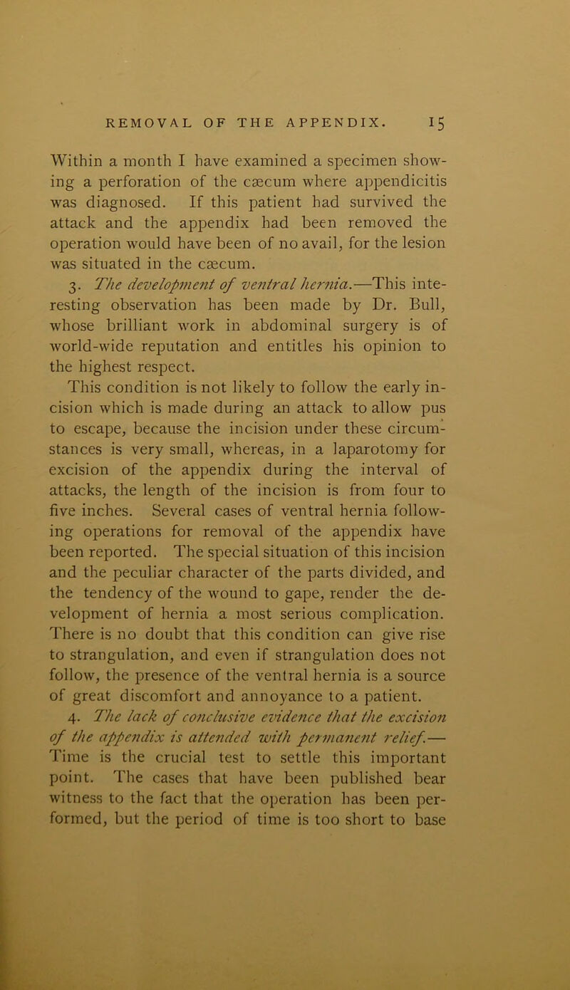 Within a month I have examined a specimen show- ing a perforation of the caecum where appendicitis was diagnosed. If this patient had survived the attack and the appendix had been removed the operation would have been of no avail, for the lesion was situated in the caecum. 3. The development of ventral hernia.—This inte- resting observation has been made by Dr. Bull, whose brilliant work in abdominal surgery is of world-wide reputation and entitles his opinion to the highest respect. This condition is not likely to follow the early in- cision which is made during an attack to allow pus to escape, because the incision under these circum- stances is very small, whereas, in a laparotomy for excision of the appendix during the interval of attacks, the length of the incision is from four to five inches. Several cases of ventral hernia follow- ing operations for removal of the appendix have been reported. The special situation of this incision and the peculiar character of the parts divided, and the tendency of the wound to gape, render the de- velopment of hernia a most serious complication. There is no doubt that this condition can give rise to strangulation, and even if strangulation does not follow, the presence of the ventral hernia is a source of great discomfort and annoyance to a patient. 4. The lack of conclusive evidence that the excision of the appendix is attended with permanent relief.— Time is the crucial test to settle this important point. The cases that have been published bear witness to the fact that the operation has been per- formed, but the period of time is too short to base