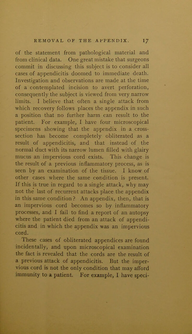 of the statement from pathological material and from clinical data. One great mistake that surgeons commit in discussing this subject is to consider all cases of appendicitis doomed to immediate death. Investigation and observations are made at the time of a contemplated incision to avert perforation, consequently the subject is viewed from very narrow limits. I believe that often a single attack from which recovery follows places the appendix in such a position that no further harm can result to the patient. For example, I have four microscopical specimens showing that the appendix in a cross- section has become completely obliterated as a result of appendicitis, and that instead of the normal duct with its narrow lumen filled with glairy mucus an impervious cord exists. This change is the result of a previous inflammatory process, as is seen by an examination of the tissue. I know of other cases where the same condition is present. If this is true in regard to a single attack, why may not the last of recurrent attacks place the appendix in this same condition ? An appendix, then, that is an impervious cord becomes so by inflammatory processes, and I fail to find a report of an autopsy where the patient died from an attack of appendi- citis and in which the appendix was an impervious cord. These cases of obliterated appendices are found incidentally, and upon microscopical examination the fact is revealed that the cords are the result of a previous attack of appendicitis. But the imper- vious cord is not the only condition that may afford immunity to a patient. For example, I have speci-