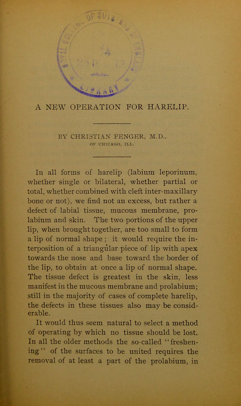 A NEW OPERATION FOR PIAREEIP. BY CHRISTIAN FENGER, M.D., OF CHICAGO, ILL. In all forms of harelip (labium leporinum, whether single or bilateral, whether partial or total, whether combined with cleft inter-maxillary bone or not), we find not an excess, but rather a defect of labial tissue, mucous membrane, pro- labium and skin. The two portions of the upper lip, when brought together, are too small to form a lip of normal shape ; it would require the in- terposition of a triangular piece of lip with apex towards the nose and base toward the border of the lip, to obtain at once a lip of normal shape. The tissue defect is greatest in the skin, less manifest in the mucous membrane and prolabium; still in the majority of cases of complete harelip, the defects in these tissues also may be consid- erable. It would thus seem natural to select a method of operating by which no tissue should be lost. In all the older methods the so-called “freshen- ing” of the surfaces to be united requires the removal of at least a part of the prolabium, in