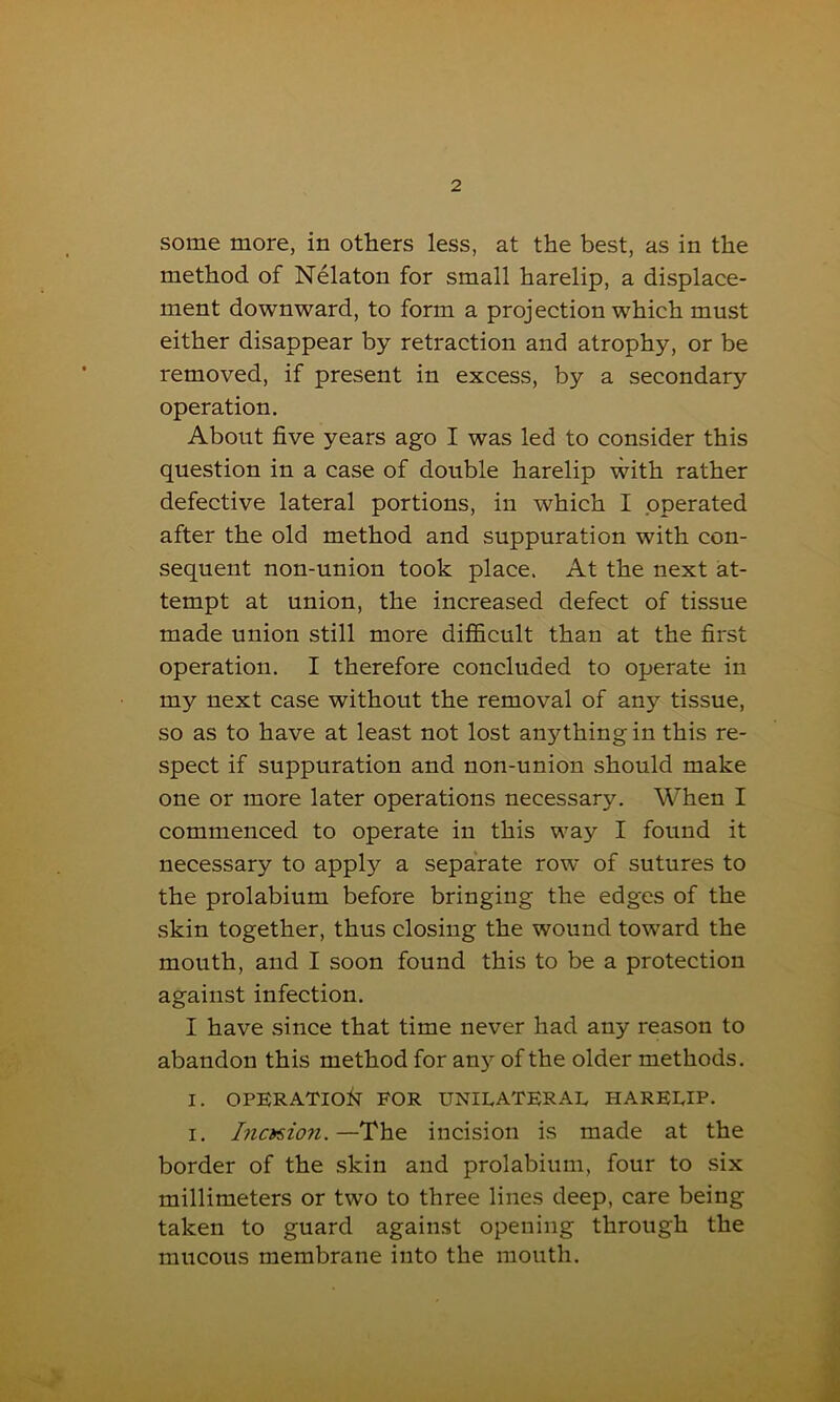 some more, in others less, at the best, as in the method of Nelaton for small harelip, a displace- ment downward, to form a projection which must either disappear by retraction and atrophy, or be removed, if present in excess, by a secondary operation. About five years ago I was led to consider this question in a case of double harelip with rather defective lateral portions, in which I operated after the old method and suppuration with con- sequent non-union took place. At the next at- tempt at union, the increased defect of tissue made union still more difficult than at the first operation. I therefore concluded to operate in my next case without the removal of any tissue, so as to have at least not lost anything in this re- spect if suppuration and non-union should make one or more later operations necessary. When I commenced to operate in this way I found it necessary to apply a separate row of sutures to the prolabium before bringing the edges of the skin together, thus closing the wound toward the mouth, and I soon found this to be a protection against infection. I have since that time never had any reason to abandon this method for any of the older methods. I. OPERATION FOR UNILATERAL HARELIP. i. Incision.—The incision is made at the border of the skin and prolabium, four to six millimeters or two to three lines deep, care being taken to guard against opening through the mucous membrane into the mouth.