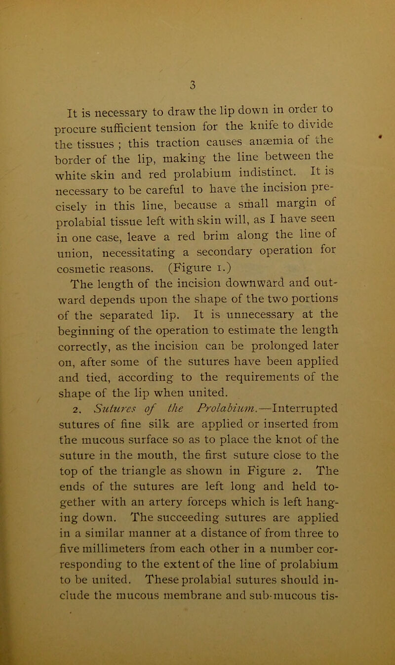 It is necessary to draw the lip down in order to procure sufficient tension for the knife to divide the tissues ; this traction causes anaemia of the border of the lip, making the line between the white skin and red prolabium indistinct. It is necessary to be careful to have the incision pre- cisely in this line, because a small margin of prolabial tissue left with skin will, as I have seen in one case, leave a red brim along the line of union, necessitating a secondary operation for cosmetic reasons. (Figure i.) The length of the incision downward and out- ward depends upon the shape of the two portions of the separated lip. It is unnecessary at the beginning of the operation to estimate the length correctly, as the incision can be prolonged later on, after some of the sutures have been applied and tied, according to the requirements of the shape of the lip when united. 2. Sutures of the Prolabium.—Interrupted sutures of fine silk are applied or inserted from the mucous surface so as to place the knot of the suture in the mouth, the first suture close to the top of the triangle as shown in Figure 2. The ends of the sutures are left long and held to- gether with an artery forceps which is left hang- ing down. The succeeding sutures are applied in a similar manner at a distance of from three to five millimeters from each other in a number cor- responding to the extent of the line of prolabium to be united. These prolabial sutures should in- clude the mucous membrane and sub-mucous tis-