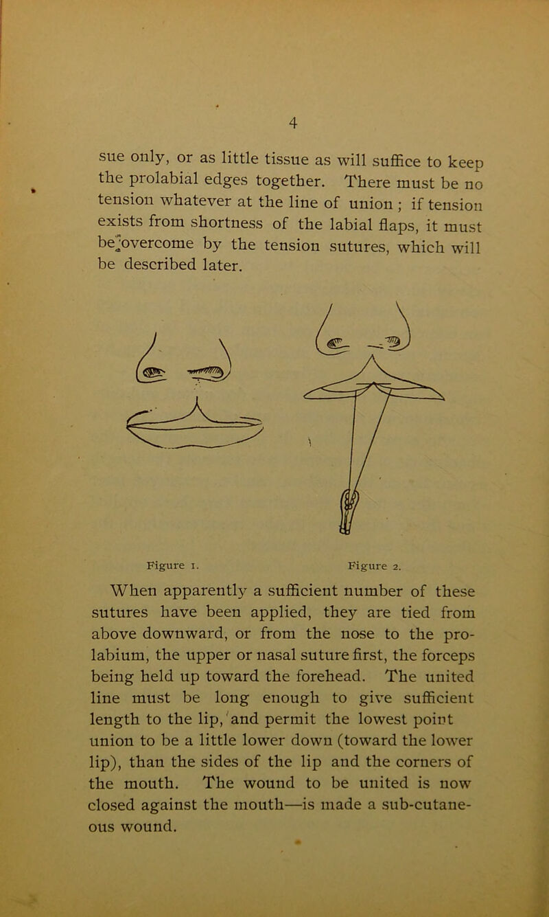 sue only, or as little tissue as will suffice to keep the piolabial edges together. There must be no tension whatever at the line of union ; if tension exists from shortness of the labial flaps, it must be^overcome by the tension sutures, which will be described later. When apparently a sufficient number of these sutures have been applied, they are tied from above downward, or from the nose to the pro- labium, the upper or nasal suture first, the forceps being held up toward the forehead. The united line must be long enough to give sufficient length to the lip, and permit the lowest point union to be a little lower down (toward the lower lip), than the sides of the lip and the corners of the mouth. The wound to be united is now closed against the mouth—is made a sub-cutane- ous wound.