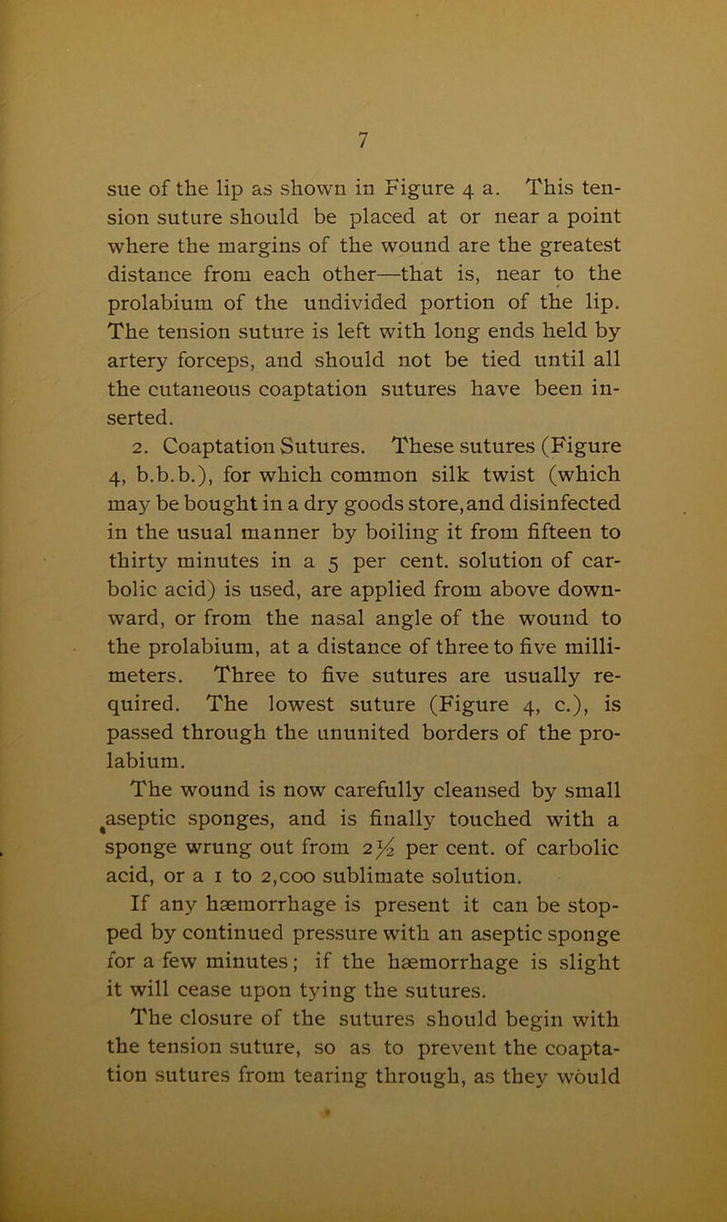 sue of the lip as shown in Figure 4 a. This ten- sion suture should be placed at or near a point where the margins of the wound are the greatest distance from each other—that is, near to the prolabium of the undivided portion of the lip. The tension suture is left with long ends held by- artery forceps, and should not be tied until all the cutaneous coaptation sutures have been in- serted. 2. Coaptation Sutures. These sutures (Figure 4, b.b.b.), for which common silk twist (which may be bought in a dry goods store, and disinfected in the usual manner by boiling it from fifteen to thirty minutes in a 5 per cent, solution of car- bolic acid) is used, are applied from above down- ward, or from the nasal angle of the wound to the prolabium, at a distance of three to five milli- meters. Three to five sutures are usually re- quired. The lowest suture (Figure 4, c.), is passed through the ununited borders of the pro- labium. The wound is now carefully cleansed by small ^aseptic sponges, and is finally touched with a sponge wrung out from 2)4 per cent, of carbolic acid, or a 1 to 2,coo sublimate solution. If any haemorrhage is present it can be stop- ped by continued pressure with an aseptic sponge for a few minutes; if the haemorrhage is slight it will cease upon tjdng the sutures. The closure of the sutures should begin with the tension suture, so as to prevent the coapta- tion sutures from tearing through, as they would