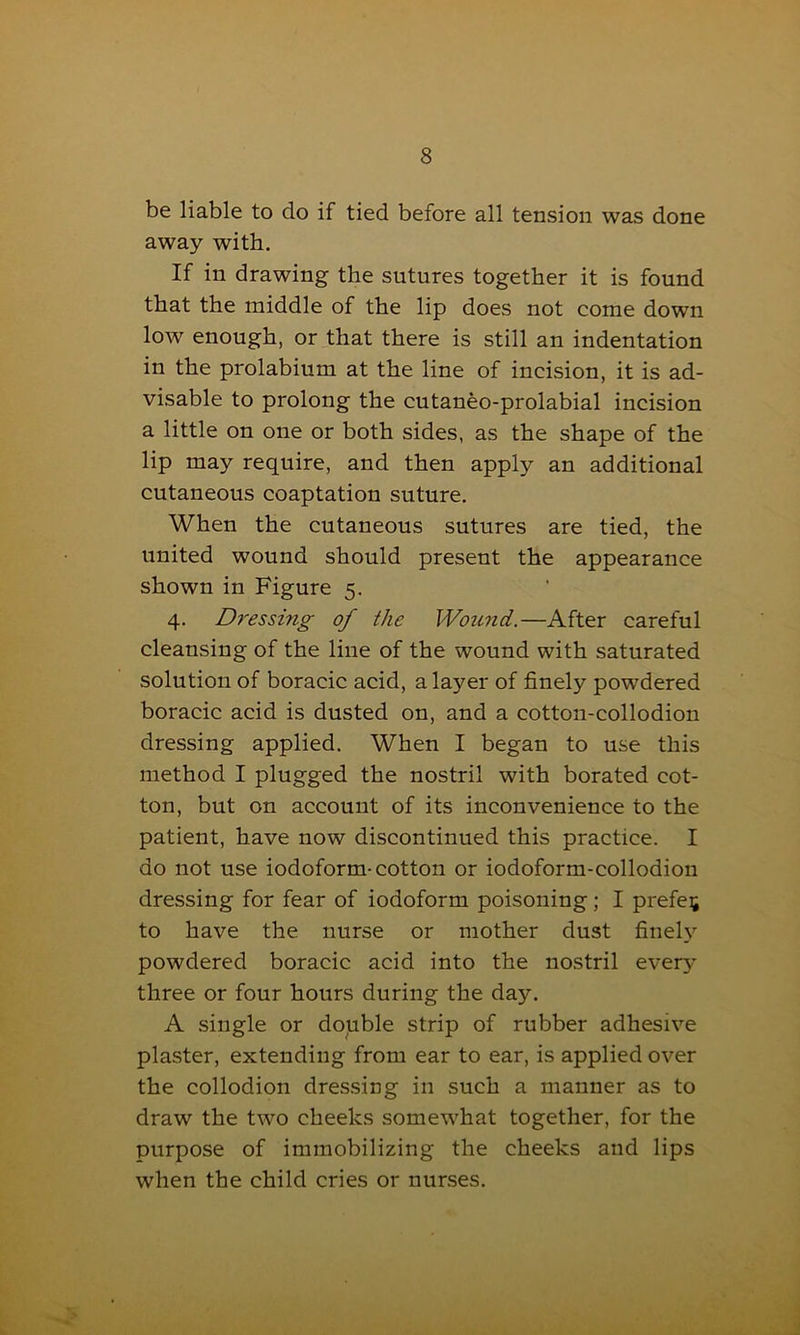 be liable to do if tied before all tension was done away with. If in drawing the sutures together it is found that the middle of the lip does not come down low enough, or that there is still an indentation in the prolabium at the line of incision, it is ad- visable to prolong the cutaneo-prolabial incision a little on one or both sides, as the shape of the lip may require, and then apply an additional cutaneous coaptation suture. When the cutaneous sutures are tied, the united wound should present the appearance shown in Figure 5. 4. Dressing of the Wound.—After careful cleansing of the line of the wound with saturated solution of boracic acid, a layer of finely powdered boracic acid is dusted on, and a cotton-collodion dressing applied. When I began to use this method I plugged the nostril with borated cot- ton, but on account of its inconvenience to the patient, have now discontinued this practice. I do not use iodoform-cotton or iodoform-collodion dressing for fear of iodoform poisoning; I prefer to have the nurse or mother dust finely powdered boracic acid into the nostril every three or four hours during the day. A single or double strip of rubber adhesive plaster, extending from ear to ear, is applied over the collodion dressing in such a manner as to draw the two cheeks somewhat together, for the purpose of immobilizing the cheeks and lips when the child cries or nurses.