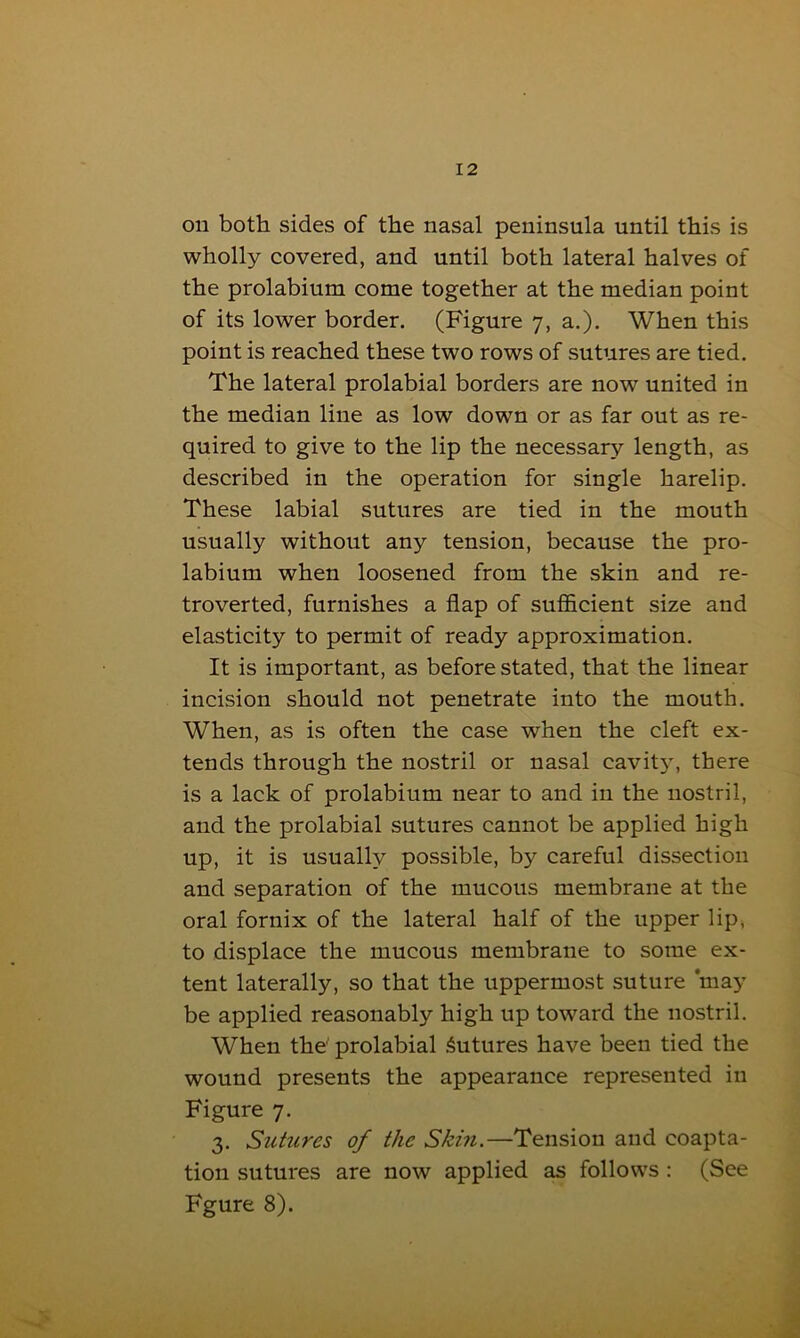 on both sides of the nasal peninsula until this is wholly covered, and until both lateral halves of the prolabium come together at the median point of its lower border. (Figure 7, a.). When this point is reached these two rows of sutures are tied. The lateral prolabial borders are now united in the median line as low down or as far out as re- quired to give to the lip the necessary length, as described in the operation for single harelip. These labial sutures are tied in the mouth usually without any tension, because the pro- labium when loosened from the skin and re- troverted, furnishes a flap of sufficient size and elasticity to permit of ready approximation. It is important, as before stated, that the linear incision should not penetrate into the mouth. When, as is often the case when the cleft ex- tends through the nostril or nasal cavity, there is a lack of prolabium near to and in the nostril, and the prolabial sutures cannot be applied high up, it is usually possible, by careful dissection and separation of the mucous membrane at the oral fornix of the lateral half of the upper lip, to displace the mucous membrane to some ex- tent laterally, so that the uppermost suture may be applied reasonably high up toward the nostril. When the prolabial Sutures have been tied the wound presents the appearance represented in Figure 7. 3. Sutures of the Skin.—Tension and coapta- tion sutures are now applied as follows : (See Fgure 8).