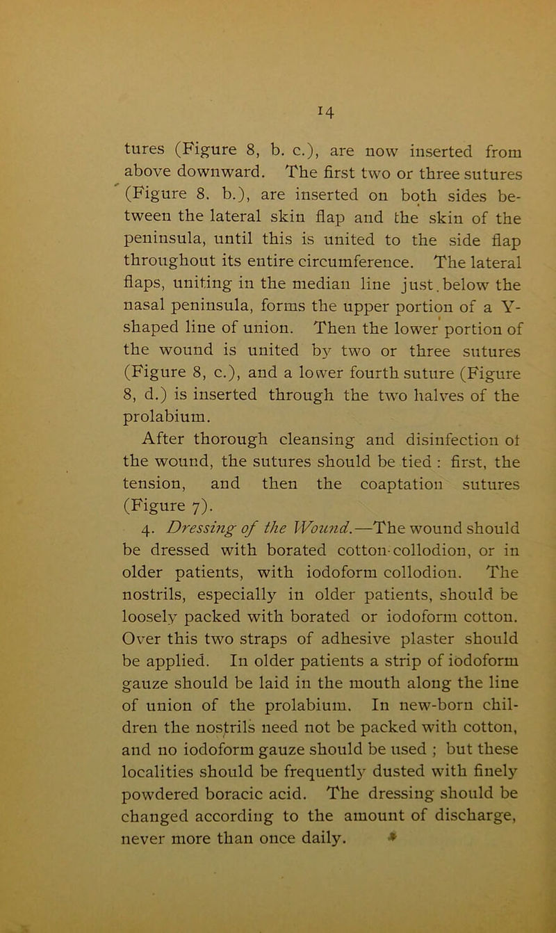 tures (Figure 8, b. c.), are now inserted from above downward. The first two or three sutures (Figure 8. b.), are inserted on both sides be- tween the lateral skin flap and the skin of the peninsula, until this is united to the side flap throughout its entire circumference. The lateral flaps, uniting in the median line just.below the nasal peninsula, forms the upper portion of a Y- shaped line of union. Then the lower portion of the wound is united by two or three sutures (Figure 8, c.), and a lower fourth suture (Figure 8, d.) is inserted through the two halves of the prolabium. After thorough cleansing and disinfection ot the wound, the sutures should be tied : first, the tension, and then the coaptation sutures (Figure 7). 4. Dressing of the Wound.—The wound should be dressed with borated cotton-collodion, or in older patients, with iodoform collodion. The nostrils, especially in older patients, should be loosely packed with borated or iodoform cotton. Over this two straps of adhesive plaster should be applied. In older patients a strip of iodoform gauze should be laid in the mouth along the line of union of the prolabium. In new-born chil- dren the nostrils need not be packed with cotton, and no iodoform gauze should be used ; but these localities should be frequentl}' dusted with finely powdered boracic acid. The dressing should be changed according to the amount of discharge, never more than once daily. *