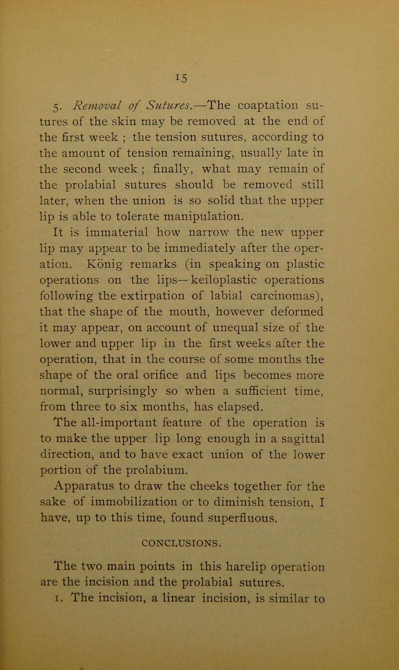 5. Removal of Sutures.—The coaptation su- tures of the skin may be removed at the end of the first week ; the tension sutures, according to the amount of tension remaining, usually late in the second week ; finally, what may remain of the prolabial sutures should be removed still later, when the union is so solid that the upper lip is able to tolerate manipulation. It is immaterial how narrow the new upper lip may appear to be immediately after the oper- ation. Konig remarks (in speaking on plastic operations on the lips— keiloplastic operations following the extirpation of labial carcinomas), that the shape of the mouth, however deformed it may appear, on account of unequal size of the lower and upper lip in the first weeks after the operation, that in the course of some months the shape of the oral orifice and lips becomes more normal, surprisingly so when a sufficient time, from three to six months, has elapsed. The all-important feature of the operation is to make the upper lip long enough in a sagittal direction, and to have exact union of the lower portion of the prolabium. Apparatus to draw the cheeks together for the sake of immobilization or to diminish tension, I have, up to this time, found superfluous. conclusions. The two main points in this harelip operation are the incision and the prolabial sutures. i. The incision, a linear incision, is similar to